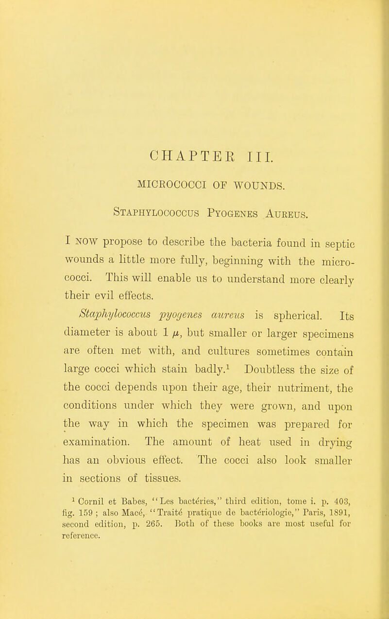 CHAPTER III. MICROCOCCI OF WOUNDS. Staphylococcus Pyogenes Aureus. I now propose to describe the bacteria found in septic wounds a little more fully, beginning with the micro- cocci. This will enable us to understand more clearly their evil effects. Staphylococcus pyogenes aureus is spherical. Its diameter is about 1 /x, but smaller or larger specimens are often met with, and cultures sometimes contain large cocci which stain badly.1 Doubtless the size of the cocci depends upon their age, their nutriment, the conditions under which they were grown, and upon the way in which the specimen was prepared for examination. The amount of heat used in drying has an obvious effect. The cocci also look smaller in sections of tissues. 1 Cornil et Babes, Les bacteries, third edition, tome i. rj. 403, fig. 159 ; also Mace, Traits' jiratique de bactth'iologic, Paris, 1891, second edition, p. 265. Both of these books are most useful for reference.