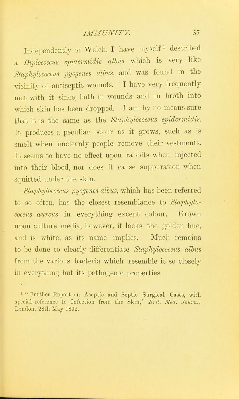Independently of Welch, I have myself1 described a Diplococcus epidermidis alius which is very like Staphylococcus pyogenes alius, and was found m the vicinity of antiseptic wounds. I have very frequently met with it since, both in wounds and in broth into which skin has been dropped. I am by no means sure that it is the same as the Staphylococcus epidermidis. It produces a peculiar odour as it grows, such as is smelt when uncleanly people remove their vestments. It seems to have no effect upon rabbits when injected into their blood, nor does it cause suppuration when squirted under the skin. Staphylococcus pyogenes alius, which has been referred to so often, has the closest resemblance to Staphylo- coccus aureus in everything except colour. Grown upon culture media, however, it lacks the golden hue, and is white, as its name implies. Much remains to be done to clearly differentiate Staphylococcus alius from the various bacteria which resemble it so closely in everything but its pathogenic properties. 1 Further Report on Aseptic and Septic Surgical Cases, with special reference to Infection from the Skin, Brit. Med. Journ., London, 28th May 1892,