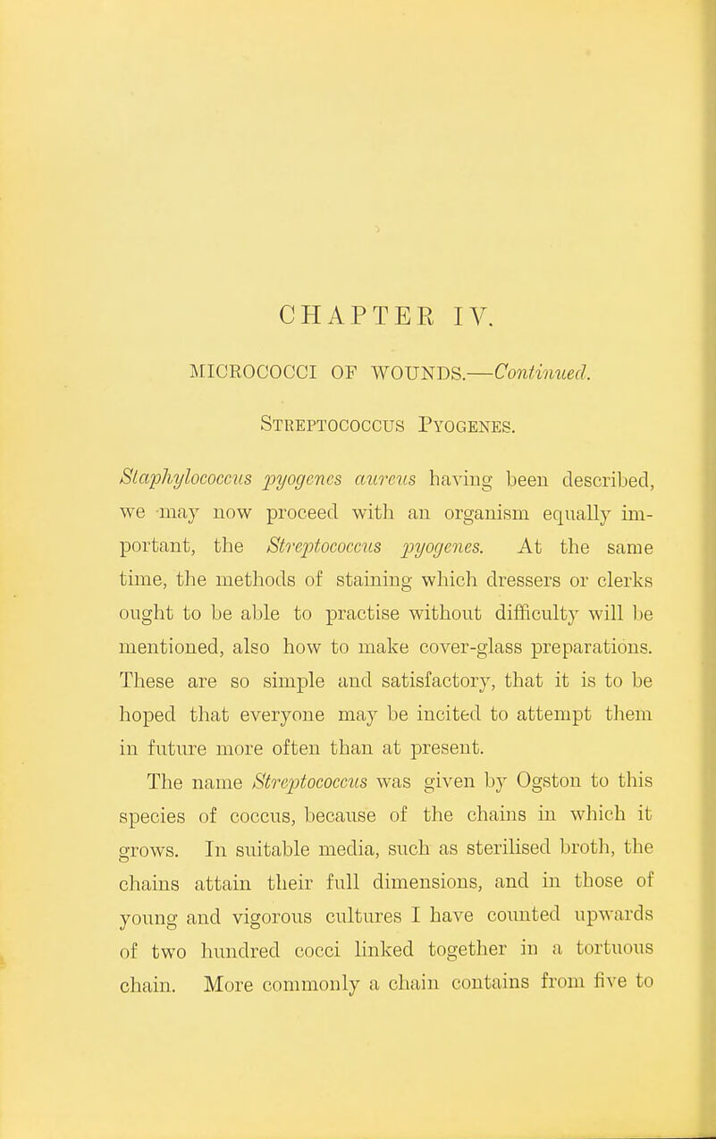 MICROCOCCI OF WOUNDS.—Continued. Streptococcus Pyogenes. Staphylococcus pyogenes aureus having been described, we may now proceed with an organism equally im- portant, the Streptococcus pyogenes. At the same time, the methods of staining which dressers or clerks ought to be able to practise without difficulty will be mentioned, also how to make cover-glass preparations. These are so simple and satisfactory, that it is to be hoped that everyone may be incited to attempt them in future more often than at present. The name Streptococcus was given by Ogston to this species of coccus, because of the chains in which it grows. In suitable media, such as sterilised broth, the chains attain their full dimensions, and in those of young and vigorous cultures I have counted upwards of two hundred cocci linked together in a tortuous chain. More commonly a chain contains from five to