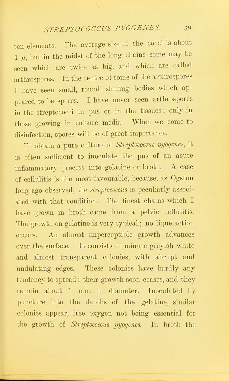 ten elements. The average size of the cocci is about 1 fi, but in the midst of the long chains some may be seen which are twice as big, and which are called arthrospores. In the centre of some of the arthrospores I have seen small, round, shining bodies which ap- peared to be spores. I have never seen arthrospores in the streptococci in pus or in the tissues; only in those growing in culture media. When we come to disinfection, spores will be of great importance. To obtain a pure culture of Streptococcus pyogenes, it is often sufficient to inoculate the pus of an acute inflammatory process into gelatine or broth. A case of cellulitis is the most favourable, because, as Ogston long ago observed, the streptococcus is peculiarly associ- ated with that condition. The finest chains which I have grown in broth came from a pelvic cellulitis. The growth on gelatine is very typical; no liquefaction occurs. An almost imperceptible growth advances over the surface. It consists of minute greyish white and almost transparent colonies, with abrupt and undulating edges. These colonies have hardly any tendency to spread ; their growth soon ceases, and they remain about 1 mm. in diameter. Inoculated by puncture into the depths of the gelatine, similar colonies appear, free oxygen not being essential for the growth of Streptococcus pyogenes. In broth the