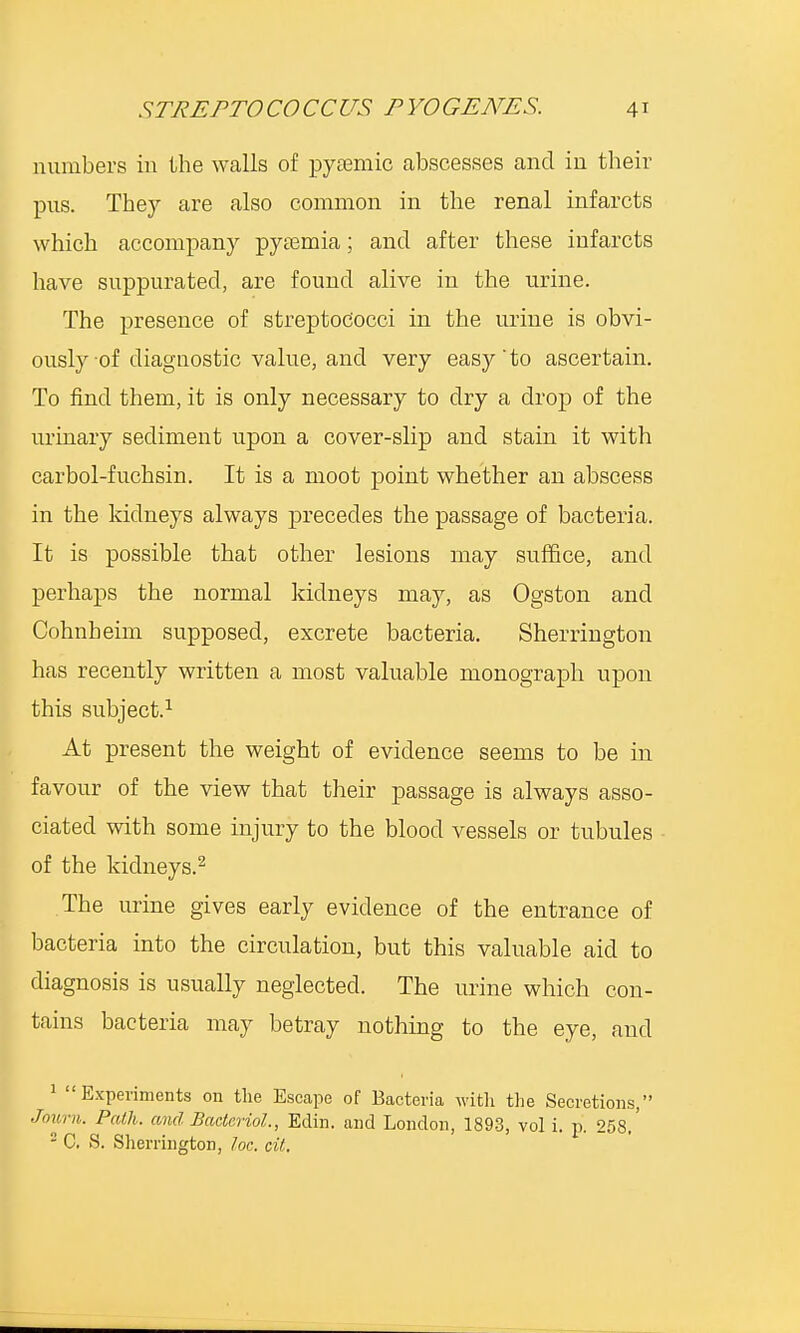 numbers in the walls of pyaamic abscesses and in their pus. They are also common in the renal infarcts which accompany pysemia; and after these infarcts have suppurated, are found alive in the urine. The presence of streptococci in the urine is obvi- ously of diagnostic value, and very easy'to ascertain. To find them, it is only necessary to dry a drop of the urinary sediment upon a cover-slip and stain it with carbol-fuchsin. It is a moot point whether an abscess in the kidneys always precedes the passage of bacteria. It is possible that other lesions may suffice, and perhaps the normal kidneys may, as Ogston and Cohnheim supposed, excrete bacteria. Sherrington has recently written a most valuable monograph upon this subject.1 At present the weight of evidence seems to be in favour of the view that their passage is always asso- ciated with some injury to the blood vessels or tubules of the kidneys.2 The urine gives early evidence of the entrance of bacteria into the circulation, but this valuable aid to diagnosis is usually neglected. The urine which con- tains bacteria may betray nothing to the eye, and 1 Experiments on the Escape of Bacteria with the Secretions, Journ. Path, and Bacteriol., Edin. and London, 1893, vol i. p. 258.' 2 C. S. Sherrington, loc. cit.