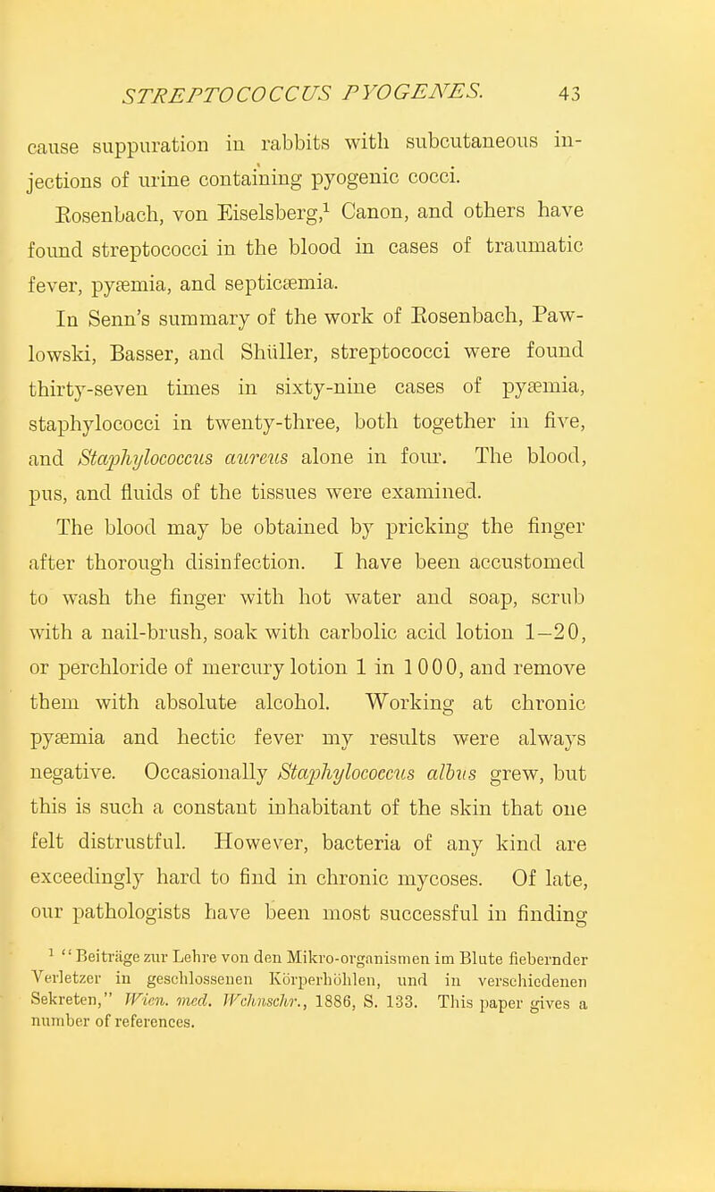 cause suppuration in rabbits with subcutaneous in- jections of urine containing pyogenic cocci. Eosenbach, von Eiselsberg,1 Canon, and others have found streptococci in the blood in cases of traumatic fever, pyaemia, and septicaemia. In Senn's summary of the work of Eosenbach, Paw- lowski, Basser, and Shuller, streptococci were found thirty-seven times in sixty-nine cases of pyaemia, staphylococci in twenty-three, both together in five, and Staphylococcus aureus alone in four. The blood, pus, and fluids of the tissues were examined. The blood may be obtained by pricking the finger after thorough disinfection. I have been accustomed to wash the finger with hot water and soap, scrub with a nail-brush, soak with carbolic acid lotion 1—20, or perchloride of mercury lotion 1 in 1 000, and remove them with absolute alcohol. Working at chronic pyaemia and hectic fever my results were always negative. Occasionally Staphylococcus alius grew, but this is such a constant inhabitant of the skin that one felt distrustful. However, bacteria of any kind are exceedingly hard to find in chronic mycoses. Of late, our pathologists have been most successful in finding 1 '' Beitriige zur Lehre von den Mikro-organismen im Blute fiebernder Verletzer in geschlossenen Korperholilen, und in verschiedenen Sekreten, JVicn. med. Wchnschr., 1886, S. 133. This paper gives a number of references.