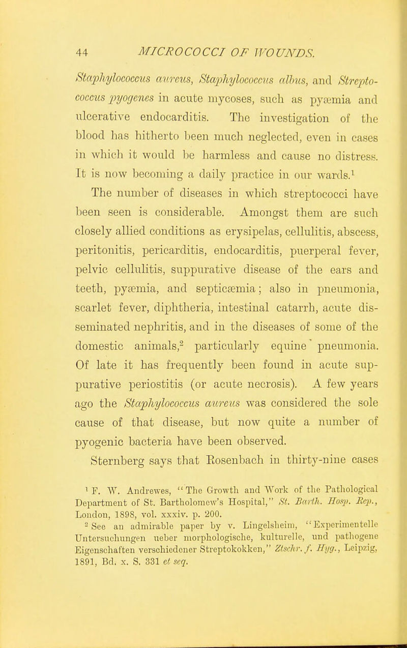 Staphylococcus aureus, Staphylococcus alius, and Strepto- coccus pyogenes in acute mycoses, such as pyaemia and ulcerative endocarditis. The investigation of the blood has hitherto been much neglected, even in cases in which it would be harmless and cause no distress. It is now becoming a daily practice in our wards.1 The number of diseases in which streptococci have been seen is considerable. Amongst them are such closely allied conditions as erysipelas, cellulitis, abscess, peritonitis, pericarditis, endocarditis, puerperal fever, pelvic cellulitis, suppurative disease of the ears and teeth, pyaemia, and septicaemia; also in pneumonia, scarlet fever, diphtheria, intestinal catarrh, acute dis- seminated nephritis, and in the diseases of some of the domestic animals,2 particularly equine pneumonia. Of late it has frequently been found in acute sup- purative periostitis (or acute necrosis). A few years ago the Staphylococcus aureus was considered the sole cause of that disease, but now quite a number of pyogenic bacteria have been observed. Sternberg says that Eosenbach in thirty-nine cases 1 F. W. Andrewes,  The Growth and Work of the Pathological Department of St. Bartholomew's Hospital, St. Barth. Hasp. Jfep., London, 1898, vol. xxxiv. p. 200. 2 See an admirable paper by v. Lingelsheim, Experimentelle Untersuclnmgen neber niorphologische, kulturelle, mid patliogene Eigenschaften verschiedener Streptokokken, Ztsclir.f. Hyg., Leipzig. 1891, Bd. x. S. 331 et. scq.