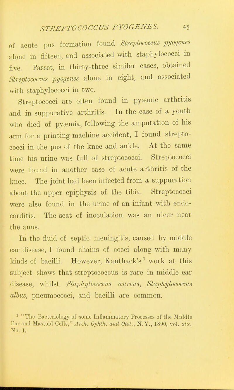 of acute pus formation found Streptococcus pyogenes alone in fifteen, and associated with staphylococci in five. Passet, in thirty-three similar cases, obtained Streptococcus pyogenes alone in eight, and associated with staphylococci in two. Streptococci are often found in pysemic arthritis and in suppurative arthritis. In the case of a youth who died of pyaemia, following the amputation of his arm for a printing-machine accident, I found strepto- cocci in the pus of the knee and ankle. At the same time his urine was full of streptococci. Streptococci were found in another case of acute arthritis of the knee. The joint had been infected from a suppuration about the upper epiphysis of the tibia. Streptococci were also found in the urine of an infant with endo- carditis. The seat of inoculation was an ulcer near the anus. In the fluid of septic meningitis, caused by middle ear disease, I found chains of cocci along with many kinds of bacilli. However, Kanthack's1 work at this subject shows that streptococcus is rare in middle ear disease, whilst Staphylococcus aureus, Staphylococcus albus, pneumococci, and bacilli are common. 1 The Bacteriology of some Inflammatory Processes of the Middle Ear and Mastoid Cells, Arch. Ophlh. and Otol., N.Y., 1890, vol. xix. No. 1.