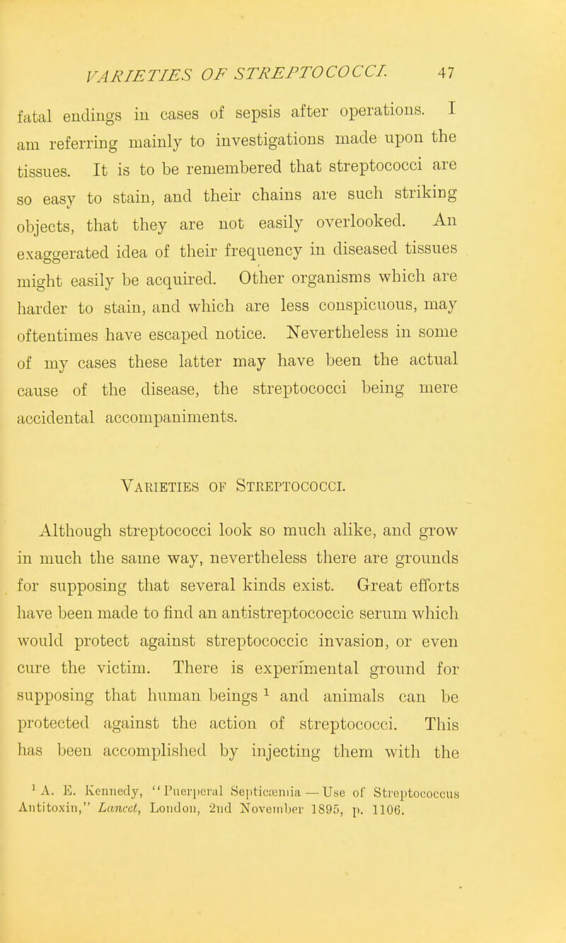 fatal endings in cases of sepsis after operations. I am referring mainly to investigations made upon the tissues. It is to be remembered that streptococci are so easy to stain, and their chains are such striking objects, that they are not easily overlooked. An exaggerated idea of their frequency in diseased tissues might easily be acquired. Other organisms which are harder to stain, and which are less conspicuous, may oftentimes have escaped notice. Nevertheless in some of my cases these latter may have been the actual cause of the disease, the streptococci being mere accidental accompaniments. Varieties of Streptococci. Although streptococci look so much alike, and grow in much the same way, nevertheless there are grounds for supposing that several kinds exist. Great efforts have been made to find an antistreptococcic serum which would protect against streptococcic invasion, or even cure the victim. There is experimental ground for supposing that human beings 1 and animals can be protected against the action of streptococci. This has been accomplished by injecting them with the 1 A. E. Kennedy, Puerperal Septicemia — Use of Streptococcus Antitoxin, Lancet, London, 2nd November 1895, p. 1106.
