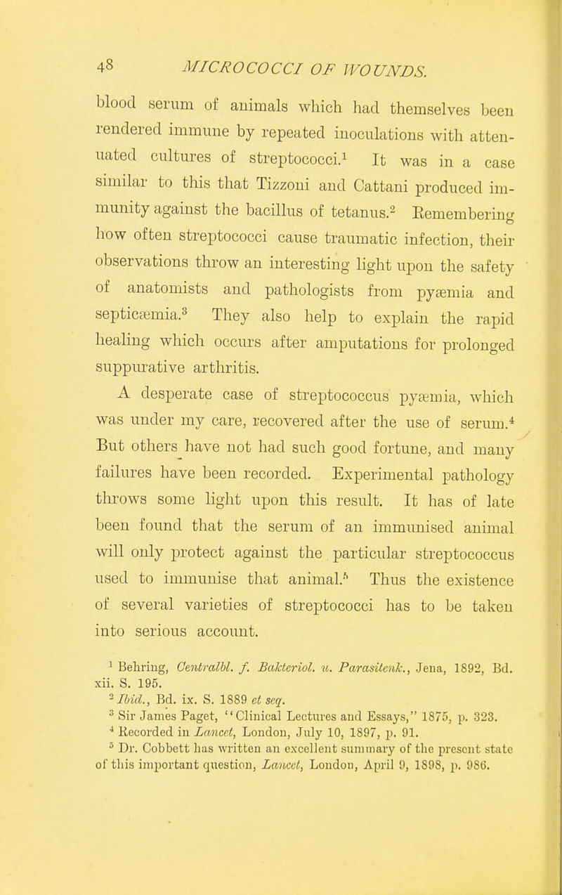 blood serum of animals which had themselves been rendered immune by repeated inoculations with atten- uated cultures of streptococci.1 It was in a case similar to this that Tizzoni and Cattani produced im- munity against the bacillus of tetanus.2 Eemembering how often streptococci cause traumatic infection, their observations throw an interesting light upon the safety of anatomists and pathologists from pyaemia and septicaemia.3 They also help to explain the rapid healing which occurs after amputations for prolonged suppurative arthritis. A desperate case of streptococcus pyaemia, which was under my care, recovered after the use of serum.4 But others have not had such good fortune, and many failures have been recorded. Experimental pathology throws some light upon this result. It has of late been found that the serum of an immunised animal will only protect against the particular streptococcus used to immunise that animal.ft Thus the existence of several varieties of streptococci has to be taken into serious account. 1 Behring, Centralbl. f. Bakteriol. u. Parasitcnk., Jena, 1892, Bd. xii. S. 195. Ibid., Bd. ix. S. 1889 et scq. 3 Sir James Paget, Clinical Lectures and Essays, 1875, p. 323. 4 liecorded in Lancet, London, July 10, 1897, p. 91. 5 Dr. Cobbett has written an excellent summary of the present state of this important question, Lancet, London, April 9, 1898, p. 9S6.
