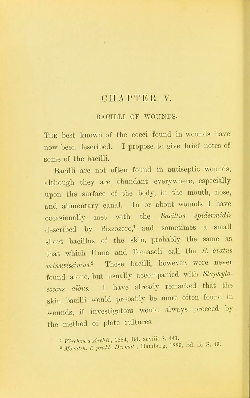 BACILLI OF WOUNDS. The best known of the cocci found in wounds have now been described. I propose to give brief notes of some of the bacilli. Bacilli are not often found in antiseptic wounds, although they are abundant everywhere, especially upon the surface of the body, in the mouth, nose, and alimentary canal. In or about wounds I have occasionally met with the Bacillus epidermidis described by Bizzozero,1 and sometimes a small short bacillus of the skin, probably the same as that which Unna and Tomasoli call the B. ovatus minutissimus} These bacilli, however, were never found alone, but usually accompanied with Staphylo- coccus albus. I have already remarked that the skin bacilli would probably be more often found in wounds, if investigators would always proceed by the method of plate cultures. 1 Vvrckvufs Arehiv, 1884, Bd. xoviii. S. 441. 2 Momtsh./. prakt. Dermat., Hamburg, 1889, Bd. ix. S. 49.