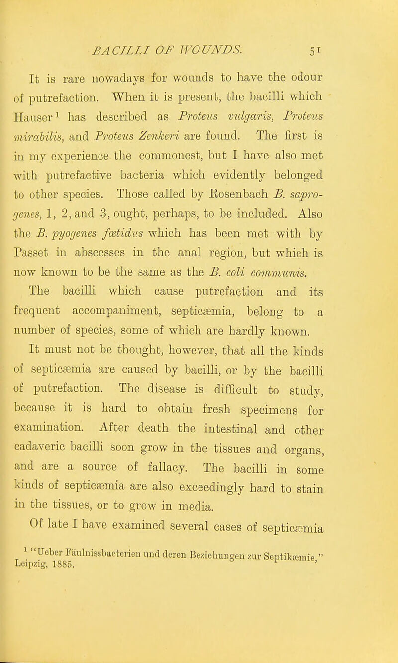 It is rare nowadays for wounds to have the odour of putrefaction. When it is present, the bacilli which Hauser1 has described as Proteus vulgaris, Proteus mirabUis, and Proteus Zenkeri are found. The first is iu my experience the commonest, but I have also met with putrefactive bacteria which evidently belonged to other species. Those called by Eosenbach B. sapro- genes, 1, 2, and 3, ought, perhaps, to be included. Also the B. pyogenes fcetidus which has been met with by Passet in abscesses in the anal region, but which is now known to be the same as the B. coli communis. The bacilli which cause putrefaction and its frequent accompaniment, septicaemia, belong to a number of species, some of which are hardly known. It must not be thought, however, that all the kinds of septicaemia are caused by bacilli, or by the bacilli of putrefaction. The disease is difficult to study, because it is hard to obtain fresh specimens for examination. After death the intestinal and other cadaveric bacilli soon grow in the tissues and organs, and are a source of fallacy. The bacilli in some kinds of septicaemia are also exceedingly hard to stain in the tissues, or to grow in media. Of late I have examined several cases of septicemia 1 Ueber Faulnissbacterien undderen Beziehungen zur Septikremie  Leipzig, 1885. 1 '