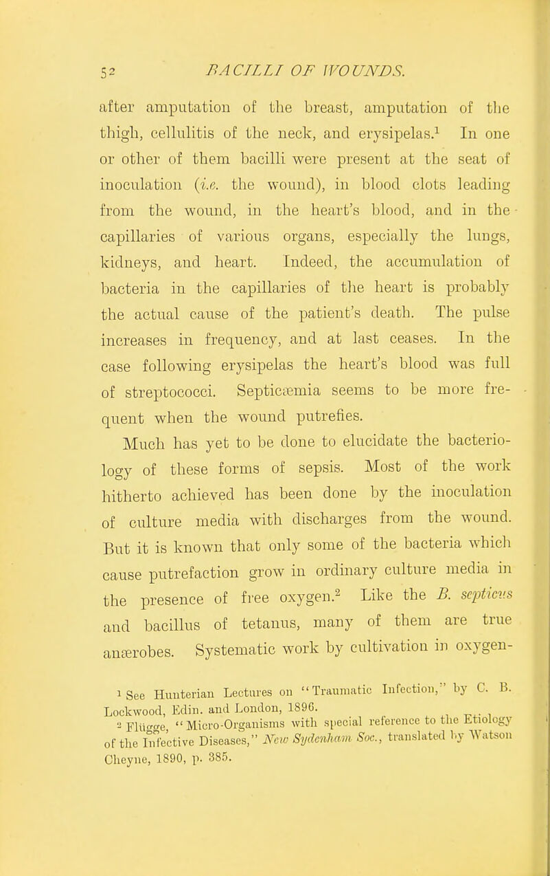 after amputation of the breast, amputation of the thigh, cellulitis of the neck, and erysipelas.1 In one or other of them bacilli were present at the seat of inoculation (i.e. the wound), in blood clots leading from the wound, in the heart's blood, and in the capillaries of various organs, especially the lungs, kidneys, and heart. Indeed, the accumulation of bacteria in the capillaries of the heart is probably the actual cause of the patient's death. The pulse increases in frequency, and at last ceases. In the case following erysipelas the heart's blood was full of streptococci. Septicemia seems to be more fre- quent when the wound putrefies. Much has yet to be done to elucidate the bacterio- logy of these forms of sepsis. Most of the work hitherto achieved has been done by the inoculation of culture media with discharges from the wound. But it is known that only some of the bacteria which cause putrefaction grow in ordinary culture media in the presence of free oxygen.2 Like the B. scpticv.s and bacillus of tetanus, many of them are true ana-robes. Systematic work by cultivation in oxygen- iSee Hunterian Lectures on Traumatic Infection/' by C. B. Lockwood, Edin. and London, 189G. 2 Fliigee Micro-Organisms with special reference to the Etiology of the Infective Diseases, New Sydenham Soe., translated bj Watson Cheyne, 1890, p. 385.