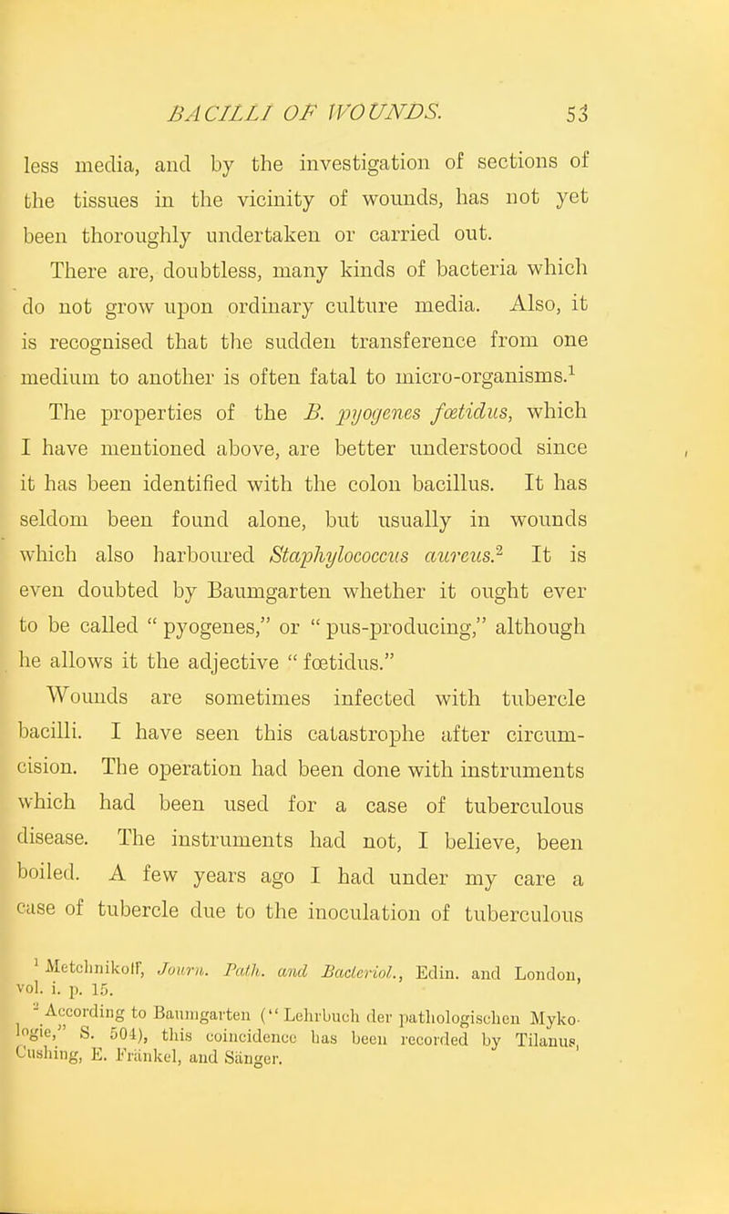 less media, and by the investigation of sections of the tissues in the vicinity of wounds, has not yet been thoroughly undertaken or carried out. There are, doubtless, many kinds of bacteria which do not grow upon ordinary culture media. Also, it is recognised that the sudden transference from one medium to another is often fatal to micro-organisms.1 The properties of the B. pyogenes foetidus, which I have mentioned above, are better understood since it has been identified with the colon bacillus. It has seldom been found alone, but usually in wounds which also harboured Staphylococci!s aureus.2 It is even doubted by Baumgarten whether it ought ever to be called  pyogenes, or  pus-producing, although he allows it the adjective  foeticlus. Wounds are sometimes infected with tubercle bacilli. I have seen this catastrophe after circum- cision. The operation had been clone with instruments which had been used for a case of tuberculous disease. The instruments had not, I believe, been boiled. A few years ago I had under my care a case of tubercle due to the inoculation of tuberculous 1 Metchnikoir, Journ. rath,, and Bacterial, Eclin. and London, vol. i. p. 15. - According to Baunigarten ( Lelirbnch der pathologischen Myko- logic, S. 504), this coincidence bas been recorded by Tilanus Pushing, E. Frankel, and Sanger.