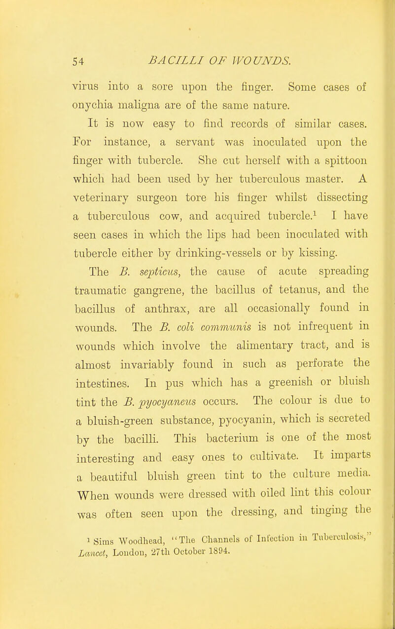 virus into a sore upon the finger. Some eases of onychia maligna are of the same nature, It is now easy to find records of similar cases. For instance, a servant was inoculated upon the finger with tubercle. She cut herself with a spittoon which had been used by her tuberculous master. A veterinary surgeon tore his finger whilst dissecting a tuberculous cow, and acquired tubercle.1 I have seen cases in which the lips had been inoculated with tubercle either by drinking-vessels or by kissing. The B. septicus, the cause of acute spreading traumatic gangrene, the bacillus of tetanus, and the bacillus of anthrax, are all occasionally found in wounds. The B. coli communis is not infrequent in wounds which involve the alimentary tract, and is almost invariably found in such as perforate the intestines. In pus which has a greenish or bluish tint the B. pyocyaneus occurs. The colour is due to a bluish-green substance, pyocyanin, which is secreted by the bacilli. This bacterium is one of the most interesting and easy ones to cultivate. It imparts a beautiful bluish green tint to the culture media. When wounds were dressed with oiled lint this colour was often seen upon the dressing, and tinging the igims Woodhead, The Channels of Infection in Tuberculosis, Lancet, London, 27th October 1894.