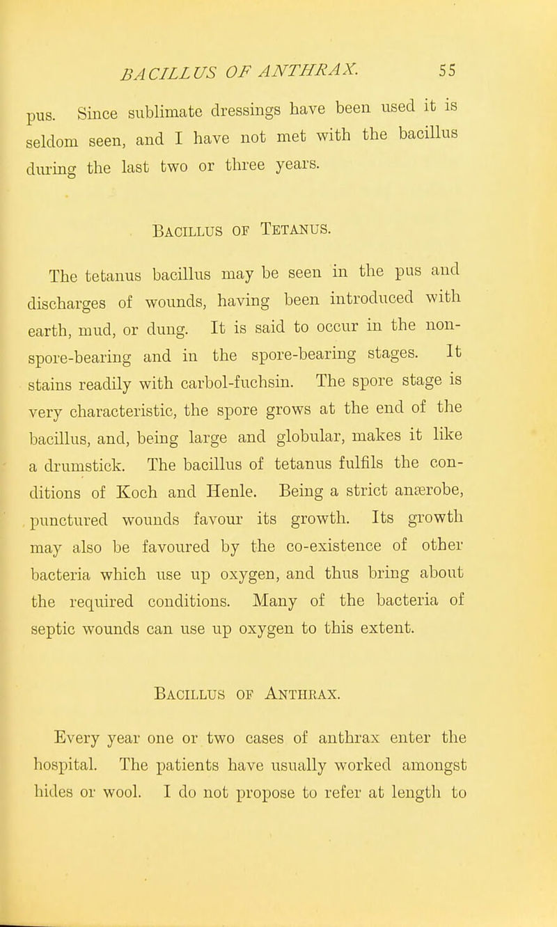 pus. Since sublimate dressings have been used it is seldom seen, and I have not met with the bacillus during the last two or three years. Bacillus of Tetanus. The tetanus bacillus may be seen in the pus and discharges of wounds, having been introduced with earth, mud, or dung. It is said to occur in the non- spore-bearing and in the spore-bearing stages. It stains readily with carbol-fuchsin. The spore stage is very characteristic, the spore grows at the end of the bacillus, and, being large and globular, makes it like a drumstick. The bacillus of tetanus fulfils the con- ditions of Koch and Henle. Being a strict anaerobe, punctured wounds favour its growth. Its growth may also be favoured by the co-existence of other bacteria which use up oxygen, and thus bring about the required conditions. Many of the bacteria of septic wounds can use up oxygen to this extent. Bacillus of Anthkax. Every year one or two cases of anthrax enter the hospital. The patients have usually worked amongst hides or wool. I do not propose to refer at length to
