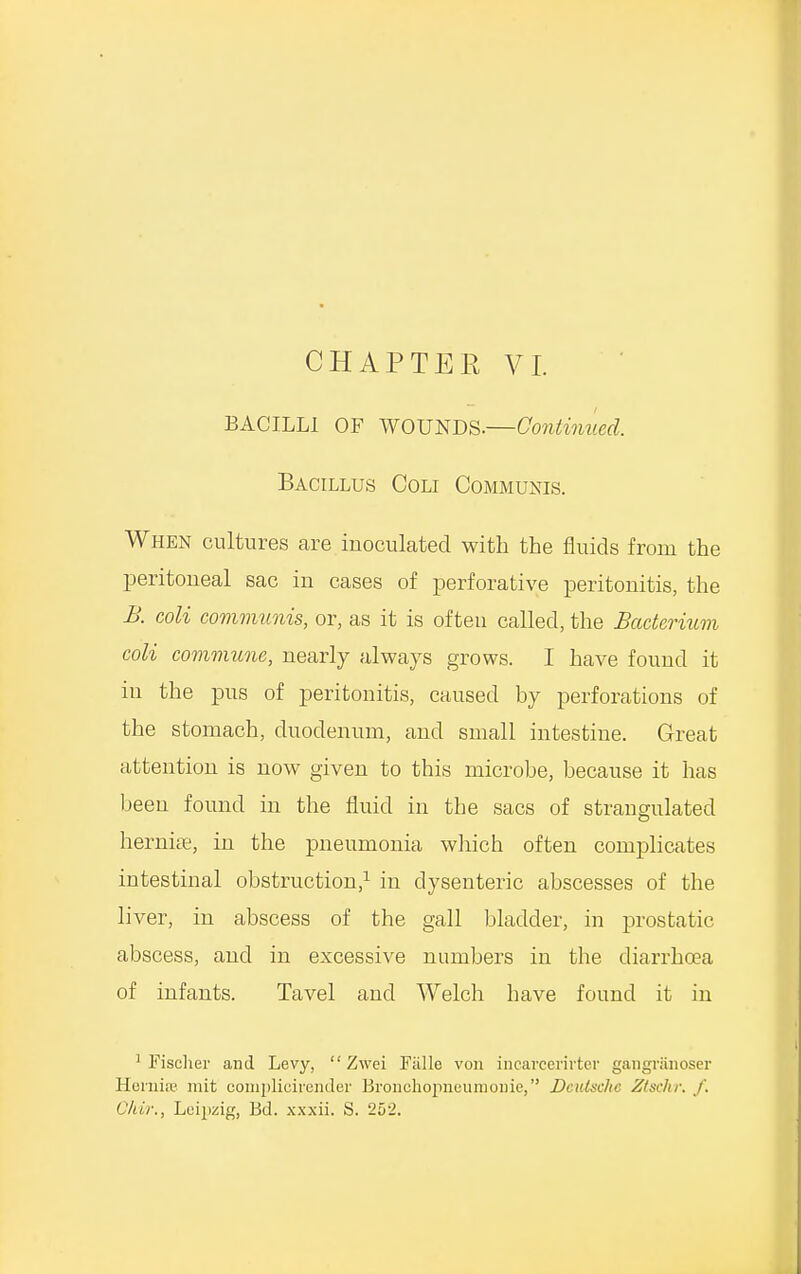 BACILLI OF WOUNDS.—Continued. Bacillus Coli Communis. When cultures are inoculated with the fluids from the peritoneal sac in cases of perforative peritonitis, the B. coli communis, or, as it is often called, the Bacterium coli commune, nearly always grows. I have found it in the pus of peritonitis, caused by perforations of the stomach, duodenum, and small intestine. Great attention is now given to this microbe, because it has been found in the fluid in the sacs of strangulated hernia;, in the pneumonia which often complicates intestinal obstruction,1 in dysenteric abscesses of the liver, in abscess of the gall bladder, in prostatic abscess, and in excessive numbers in the diarrhoea of infants. Tavel and Welch have found it in 1 Fischer and Levy, Zwei Falls von incarcerirter gangranoser Hernia? mit complicirender Bronchopneumonia, Deutsche Ztschr. /. Chir., Leipzig, Bd. xxxii. S. 252.