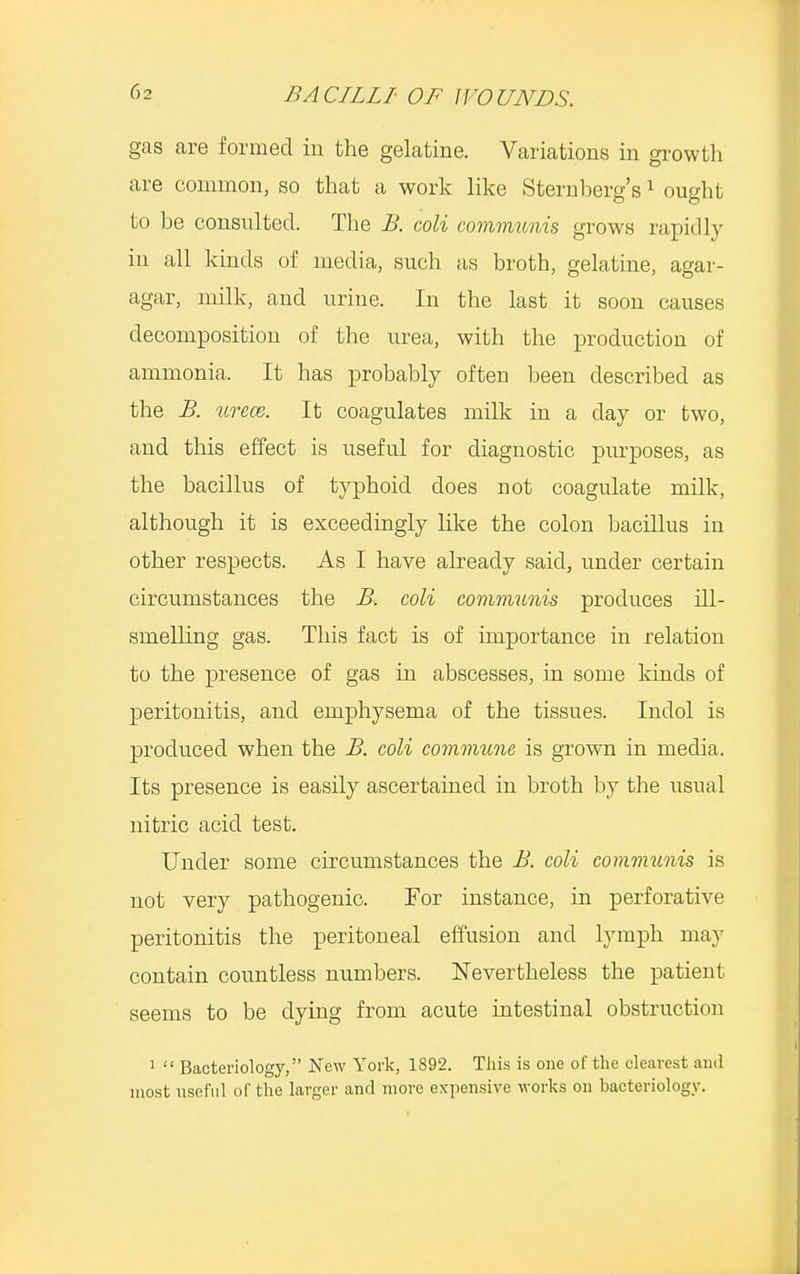 gas are formed in the gelatine. Variations in growth are common, so that a work like Sternberg's1 ought to be consulted. The B. coli communis grows rapidly in all kinds of media, such as broth, gelatine, agar- agar, milk, and urine. In the last it soon causes decomposition of the urea, with the production of ammonia. It has probably often been described as the B. utccb. It coagulates milk in a day or two, and this effect is useful for diagnostic purposes, as the bacillus of typhoid does not coagulate milk, although it is exceedingly like the colon bacillus in other respects. As I have already said, under certain circumstances the B. coli communis produces ill- smelling gas. This fact is of importance in relation to the presence of gas in abscesses, in some kinds of peritonitis, and emphysema of the tissues. Indol is produced when the B. coli commune is grown in media. Its presence is easily ascertained in broth by the usual nitric acid test. Under some circumstances the B. coli communis is not very pathogenic. For instance, in perforative peritonitis the peritoneal effusion and lymph may contain countless numbers. Nevertheless the patient seems to be dying from acute intestinal obstruction 1  Bacteriology, New York, 1892. This is one of the clearest and most useful of the larger and more expensive works on bacteriology.