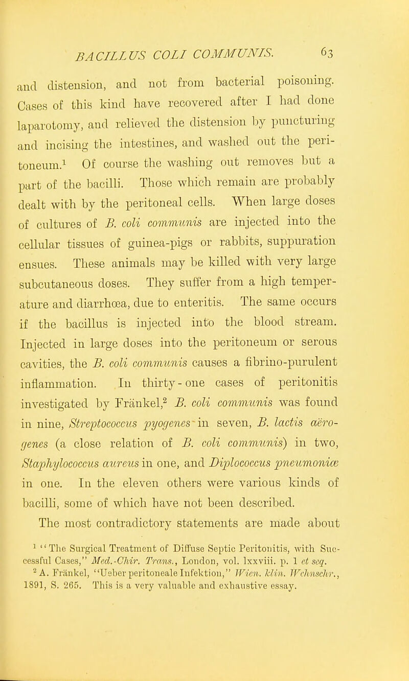 and distension, and not from bacterial poisoning. Cases of this kind have recovered after I had done laparotomy, and relieved the distension by puncturing and incising the intestines, and washed out the peri- toneum.1 Of course the washing out removes but a part of the bacilli. Those which remain are probably dealt with by the peritoneal cells. When large closes of cultures of B. coli communis are injected into the cellular tissues of guinea-pigs or rabbits, suppuration ensues. These animals may be killed with very large subcutaneous doses. They suffer from a high temper- ature and diarrhoea, clue to enteritis. The same occurs if the bacillus is injected into the blood stream. Injected in large doses into the peritoneum or serous cavities, the B. coli communis causes a fibrino-purulent inflammation. In thirty - one cases of peritonitis investigated by Frankel,2 B. coli communis was found in nine, Streptococcus pyogenes ■ in seven, B. lactis aero- genes (a close relation of B. coli communis) in two, Staphylococcus aureus in one, and Diplococeus pneumonia; in one. In the eleven others were various kinds of bacilli, some of which have not been described. The most contradictory statements are made about 1 1' The Surgical Treatment of Diffuse Septic Peritonitis, with Suc- cessful Cases, Med.-CMr. Trans., London, vol. lxxviii. p. 1 et seq. 2 A. Frankel, Ueber peritoneale Infektion, Wien. kliu. PFcJmschr., 1891, S. 265. This is a very valuable and exhaustive essay.