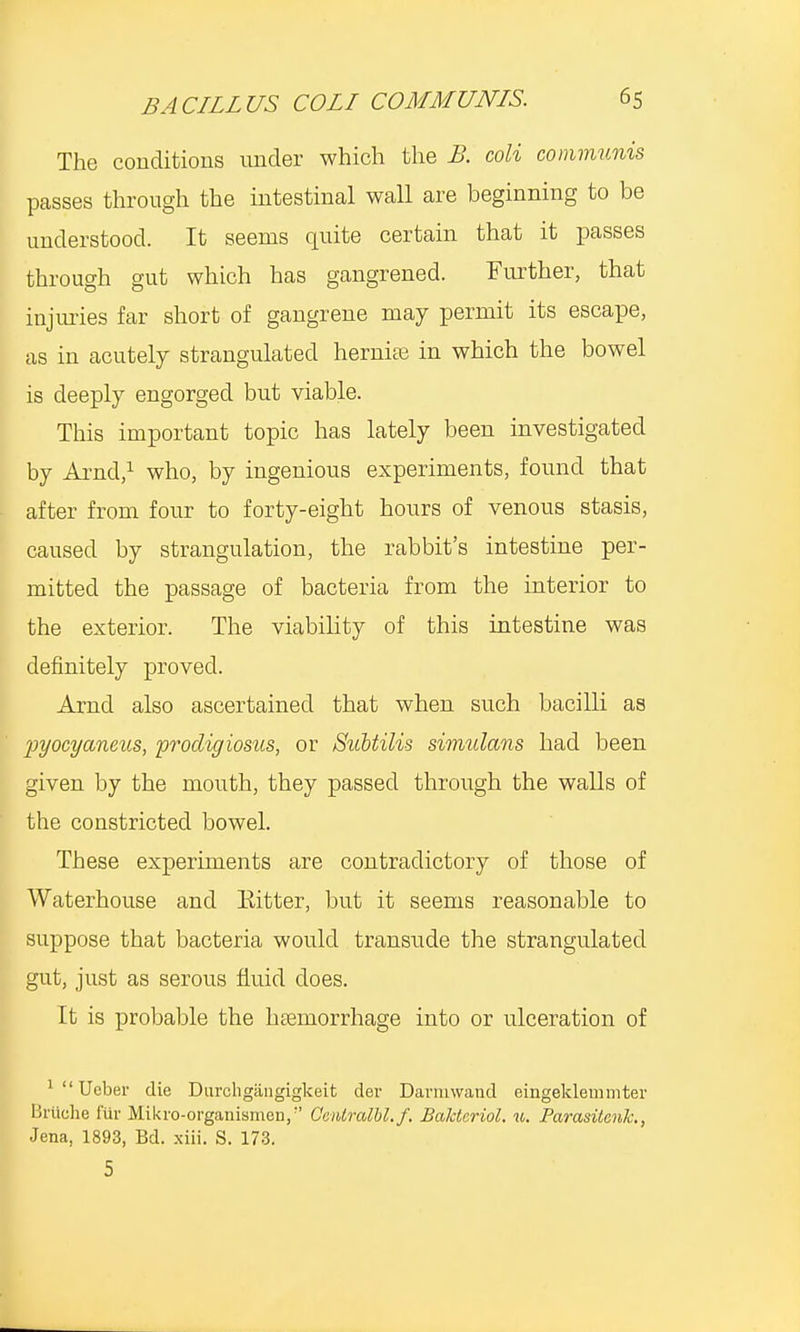 The conditions under which the B. coli communis passes through the intestinal wall are beginning to be understood. It seems quite certain that it passes through gut which has gangrened. Further, that injuries far short of gangrene may permit its escape, as in acutely strangulated hernia; in which the bowel is deeply engorged but viable. This important topic has lately been investigated by Arnd,1 who, by ingenious experiments, found that after from four to forty-eight hours of venous stasis, caused by strangulation, the rabbit's intestine per- mitted the passage of bacteria from the interior to the exterior. The viability of this intestine was definitely proved. Arnd also ascertained that when such bacilli as jjyocyaneus, prodigiosus, or Subtilis simulans had been given by the mouth, they passed through the walls of the constricted bowel. These experiments are contradictory of those of Waterhouse and Kitter, but it seems reasonable to suppose that bacteria would transude the strangulated gut, just as serous fluid does. It is probable the haemorrhage into or ulceration of ^'Ueber die Durchgangigkeit dev Darmwand eingeklem inter Bruche fur Mikro-organismen, Oentralbl.f, Bakteriol. 11. Parasiicnk., Jena, 1893, Bd. xiii. S. 173. 5