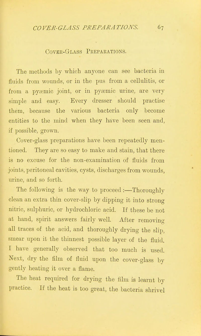 Cover-Glass Preparations. The methods by which anyone can see bacteria in fluids from wounds, or in the pus from a cellulitis, or from a pyemic joint, or in pyaemic urine, are very simple and easy. Every dresser should practise them, because the various bacteria only become entities to the mind when they have been seen and, if possible, grown. Cover-glass preparations have been repeatedly men- tioned. They are so easy to make and stain, that there is no excuse for the non-examination of fluids from joints, peritoneal cavities, cysts, discharges from wounds, urine, and so forth. The following is the way to proceed:—Thoroughly clean an extra thin cover-slip by dipping it into strong nitric, sulphuric, or hydrochloric acid. If these be not at hand, spirit answers fairly well. After removing all traces of the acid, and thoroughly drying the slip, smear upon it the thinnest possible layer of the fluid. I have generally observed that too much is used. Next, dry the film of fluid upon the cover-glass by gently heating it over a flame. The heat required for drying the film is learnt by practice. If the heat is too great, the bacteria shrivel