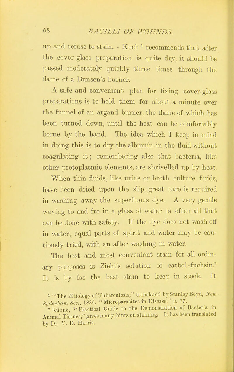 up and refuse to stain. • Koch 1 recommends that, after the cover-glass preparation is quite dry, it should be passed moderately quickly three times through the flame of a Bunsen's burner. A safe and convenient plan for fixing cover-glass preparations is to hold them for about a minute over the funnel of an argand burner, the flame of which has been turned down, until the heat can be comfortably borne by the hand. The idea which I keep in mind in doing this is to dry the albumin in the fluid without coagulating it; remembering also that bacteria, like other protoplasmic elements, are shrivelled up by heat. When thin fluids, like urine or broth culture fluids, have been dried upon the slip, great care is required in washing away the superfluous dye. A very gentle waving to and fro in a glass of water is often all that can be clone with safety. If the dye does not wash off in water, equal parts of spirit and water may be cau- tiously tried, with an after washing in water. The best and most convenient stain for all ordin- ary purposes is Ziehl's solution of carbol-fuchsin.2 It is by far the best stain to keep in stock. It 1 The ^Etiology of Tuberculosis, translated by Stanley Boyd, New Sydenham Soc, 1886, Microparasites in Disease, p. 77. 2Kulme, Practical Guide to the Demonstration of Bacteria in Animal Tissues, gives many hints on staining. It has been translated by Dr. V. D. Harris.