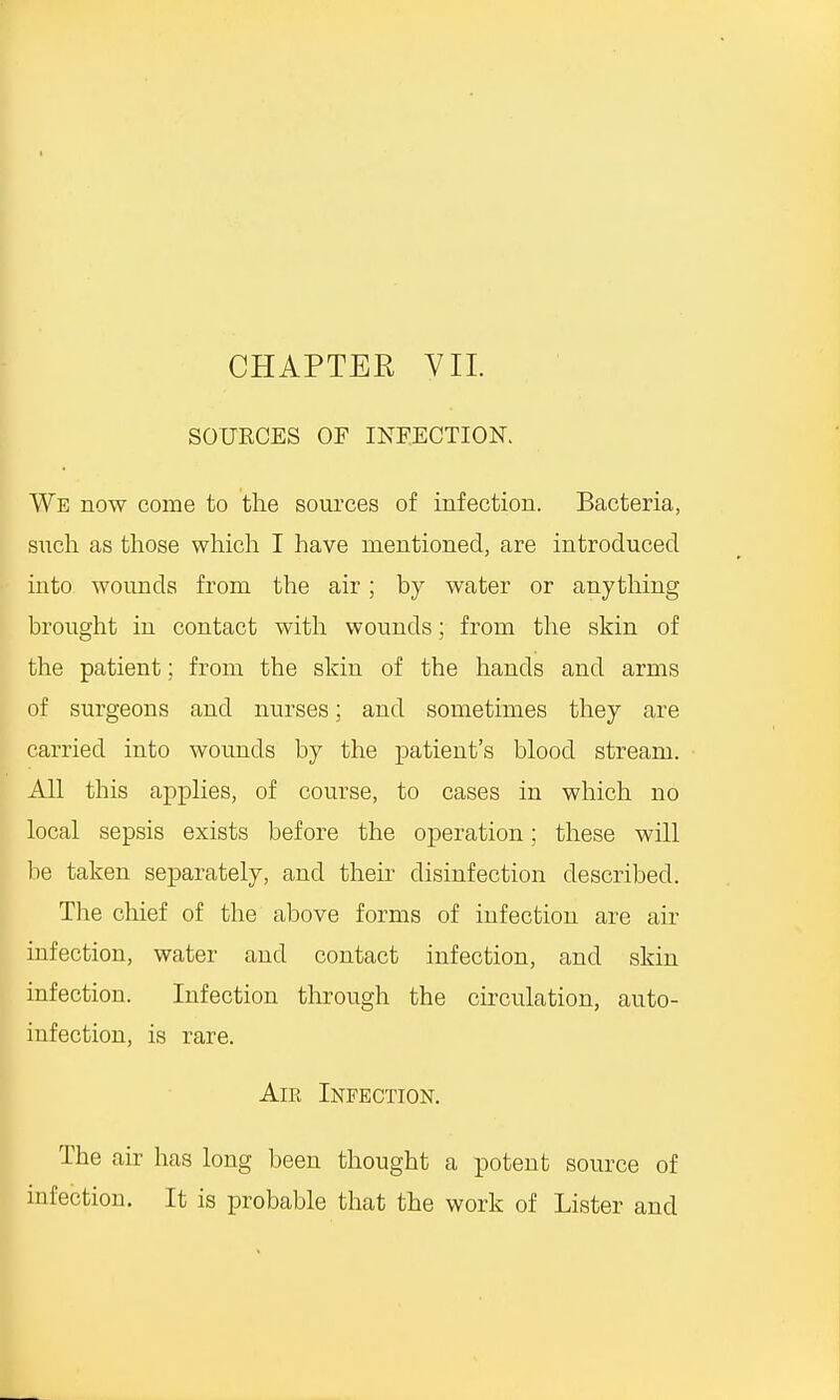 CHAPTER VII. SOUKCES OF INFECTION. We now come to the sources of infection. Bacteria, such as those which I have mentioned, are introduced into wounds from the air; by water or anything brought in contact with wounds; from the skin of the patient; from the skin of the hands and arms of surgeons and nurses; and sometimes they are carried into wounds by the patient's blood stream. All this applies, of course, to cases in which no local sepsis exists before the operation; these will be taken separately, and their disinfection described. The chief of the above forms of infection are air infection, water and contact infection, and skin infection. Infection through the circulation, auto- infection, is rare. Air Infection. The air has long been thought a potent source of infection. It is probable that the work of Lister and