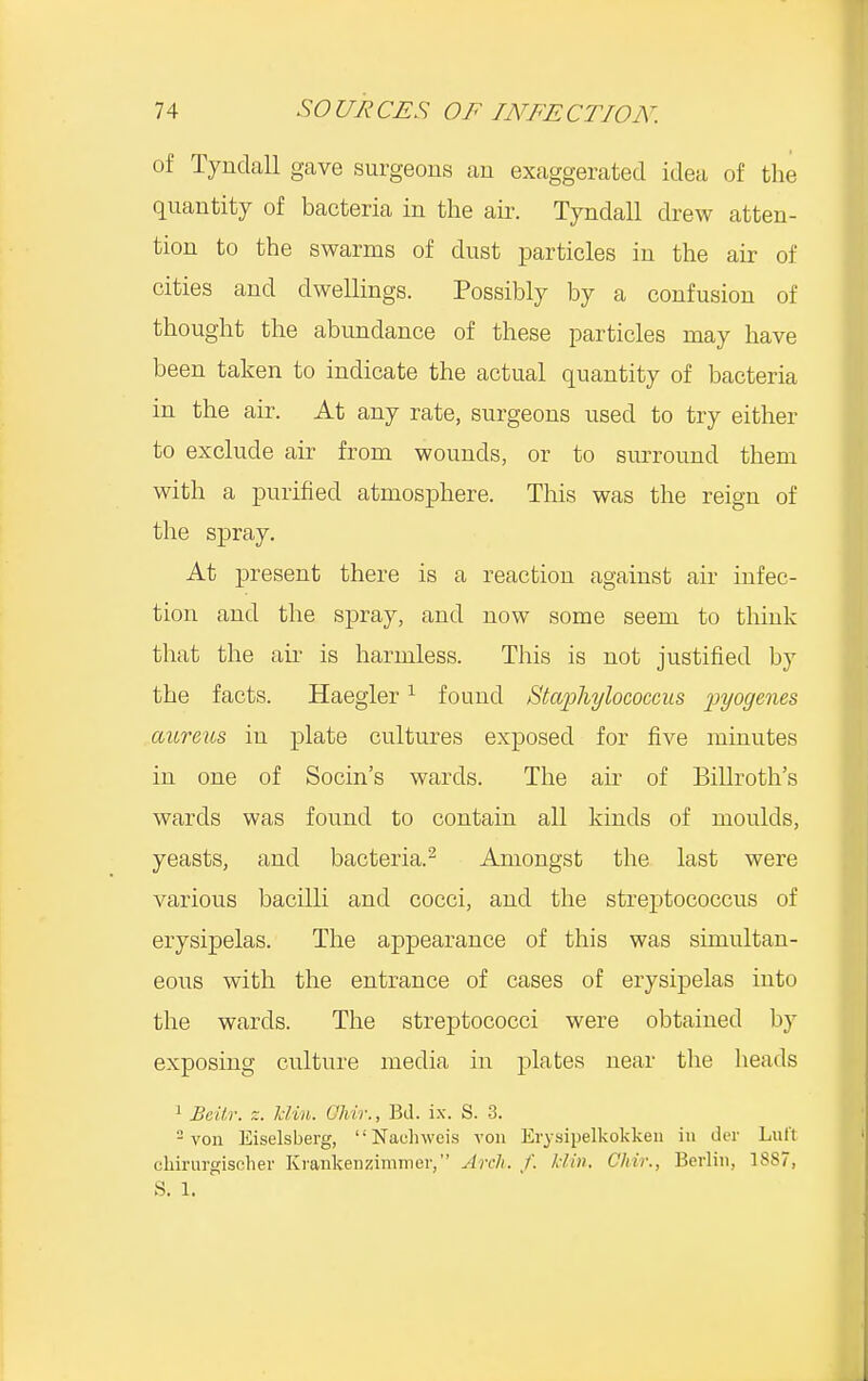 of Tyndall gave surgeons an exaggerated idea of the quantity of bacteria in the air. Tyndall drew atten- tion to the swarms of dust particles in the air of cities and dwellings. Possibly by a confusion of thought the abundance of these particles may have been taken to indicate the actual quantity of bacteria in the air. At any rate, surgeons used to try either to exclude air from wounds, or to surround them with a purified atmosphere. This was the reign of the spray. At present there is a reaction against air infec- tion and the spray, and now some seem to think that the air is harmless. This is not justified by the facts. Haegler1 found Staphylococcus 'pyogenes aureus in plate cultures exposed for five minutes in one of Socin's wards. The ah' of Billroth's wards was found to contain all kinds of moulds, yeasts, and bacteria.2 Amongst the last were various bacilli and cocci, and the streptococcus of erysipelas. The appearance of this was simultan- eous with the entrance of cases of erysipelas into the wards. The streptococci were obtained by exposing culture media in plates near the heads 1 Beitr. z. klin. Chir., Bd. ix. S. 3. 2 von Eiselsberg,  Nauhweis von Erysipelkokken in del Lull chirurgischer Kvankenzimmer, Arch. f. Min. Chir., Berlin, 1SS7,