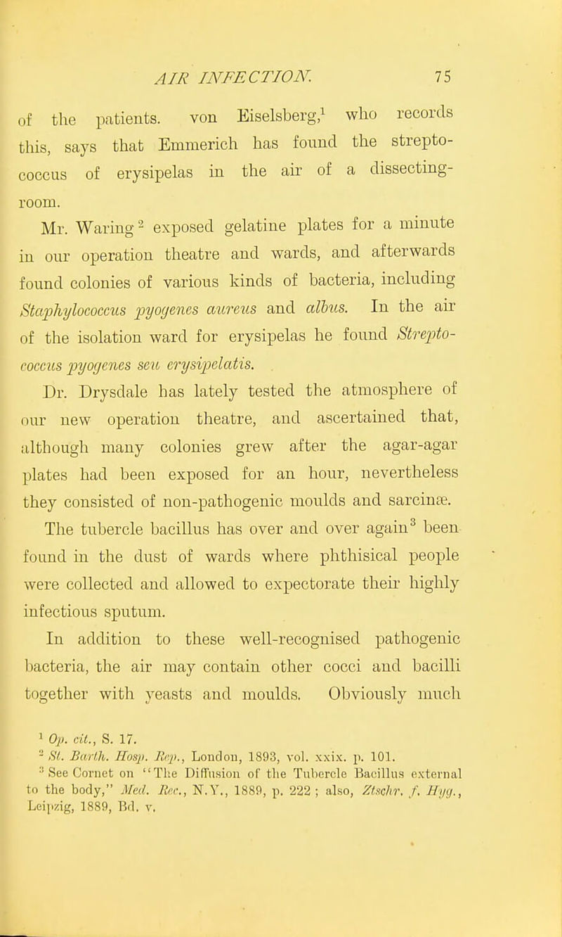 of the patients. von Eiselsberg,1 who records this, says that Emmerich has found the strepto- coccus of erysipelas in the air of a dissecting- room. Mr. Waring2 exposed gelatine plates for a minute in our operation theatre and wards, and afterwards found colonies of various kinds of bacteria, including Staphylococcus pyogenes aureus and alius. In the air of the isolation ward for erysipelas he found Strepto- coccus pyogenes seu crysipelatis. Dr. Drysdale has lately tested the atmosphere of our new operation theatre, and ascertained that, although many colonies grew after the agar-agar plates had been exposed for an hour, nevertheless they consisted of non-pathogenic moulds and sarcinse. The tubercle bacillus has over and over again3 been found in the dust of wards where phthisical people were collected and allowed to expectorate their highly infectious sputum. In addition to these well-recognised pathogenic bacteria, the air may contain other cocci and bacilli together with yeasts and moulds. Obviously much 1 Op. tit., S. 17. 2 St. Earth. Hosp. Rrp., London, 1893, vol. xxix. p. 101. :; See Cornet on The Diffusion of the Tubercle Bacillus external to the body, Med. Bee., N.Y., 1889, p. 222; also, Ztsohr, f. Hyg., Leipzig, 1889, Bd. v.