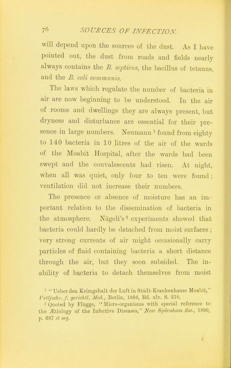 will depend upon the sources of the dust. As I have pointed out, the dust from roads and fields nearly always contains the B. septicus, the bacillus of tetanus, and the B. coli communis. The laws which regulate the number of bacteria in air are now beginning to be understood. In the air of rooms and dwellings they are always present, but dryness and disturbance are essential for their pre- sence in large numbers. Neumann1 found from eighty to 140 bacteria in 10 litres of the air of the wards of the Moabit Hospital, after the wards had been swept and the convalescents had risen. At night, when all was quiet, only four to ten were found; ventilation did not increase their numbers. The presence or absence of moisture has an im- portant relation to the dissemination of bacteria in the atmosphere. Nageli's2 experiments showed that bacteria could hardly be detached from moist surfaces; very strong currents of air might occasionally carry particles of fluid containing bacteria, a short distance through the air, but they soon subsided. The in- ability of bacteria to detach themselves from moist 1  Ueberden Keimgehalt der Luft in Stadt-Krankenhause Moabit, Vrtljschr.f. gerichtl. Med., Berlin, 1886, Bd. xlv. S. 310. 2 Quoted by Fliigge, Micro-organisms with special reference to tho iEtiology of the Infective Diseases, Neio Sydenham Soc, 1890, p. 687 et seq. I