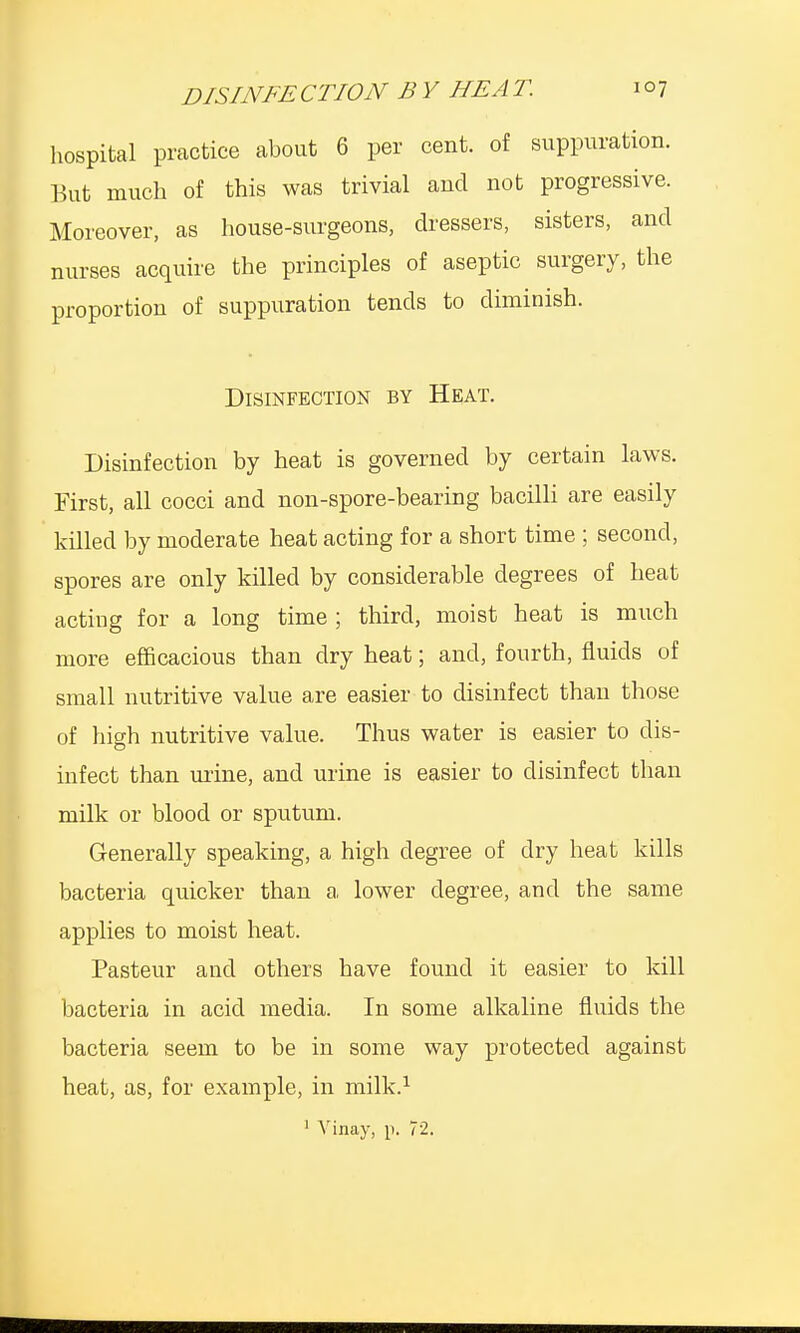 hospital practice about 6 per cent, of suppuration. But much of this was trivial and not progressive. Moreover, as house-surgeons, dressers, sisters, and nurses acquire the principles of aseptic surgery, the proportion of suppuration tends to diminish. Disinfection by Heat. Disinfection by heat is governed by certain laws. First, all cocci and non-spore-bearing bacilli are easily killed by moderate heat acting for a short time ; second, spores are only killed by considerable degrees of heat acting for a long time ; third, moist heat is much more efficacious than dry heat; and, fourth, fluids of small nutritive value are easier to disinfect than those of high nutritive value. Thus water is easier to dis- infect than mine, and urine is easier to disinfect than milk or blood or sputum. Generally speaking, a high degree of dry heat kills bacteria quicker than a lower degree, and the same applies to moist heat. Pasteur and others have found it easier to kill bacteria in acid media. In some alkaline fluids the bacteria seem to be in some way protected against heat, as, for example, in milk.1 1 Vinay, p. 72.