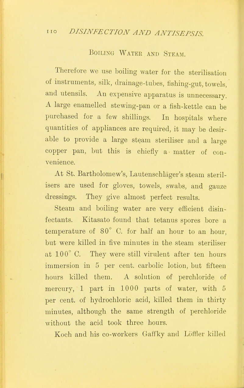 Boiling Water and Steam. Therefore we use boiling water for the sterilisation of instruments, silk, drainage-tubes, fishing-gut, towels, and utensils. An expensive apparatus is unnecessary. A large enamelled stewing-pan or a fish-kettle can be purchased for a few shillings. In hospitals where quantities of appliances are required, it may be desir- able to provide a large steam steriliser and a large copper pan, but this is chiefly a matter of con- venience. At St. Bartholomew's, Lautenschlager's steam steril- isers are used for gloves, towels, swabs, and gauze dressings. They give almost perfect results. Steam and boiling water are very efficient disin- fectants. Kitasato found that tetanus spores bore a temperature of 80° C. for half an hour to an hour, but were killed in five minutes in the steam steriliser at 100° C. They were still virulent after ten hours immersion in 5 per cent, carbolic lotion, but fifteen hours killed them. A solution of perchloride of mercury, 1 part in 1000 parts of water, with 5 per cent, of hydrochloric acid, killed them in thirty minutes, although the same strength of perchloride without the acid took three hours. Koch and his co-workers G-affky and Loftier killed