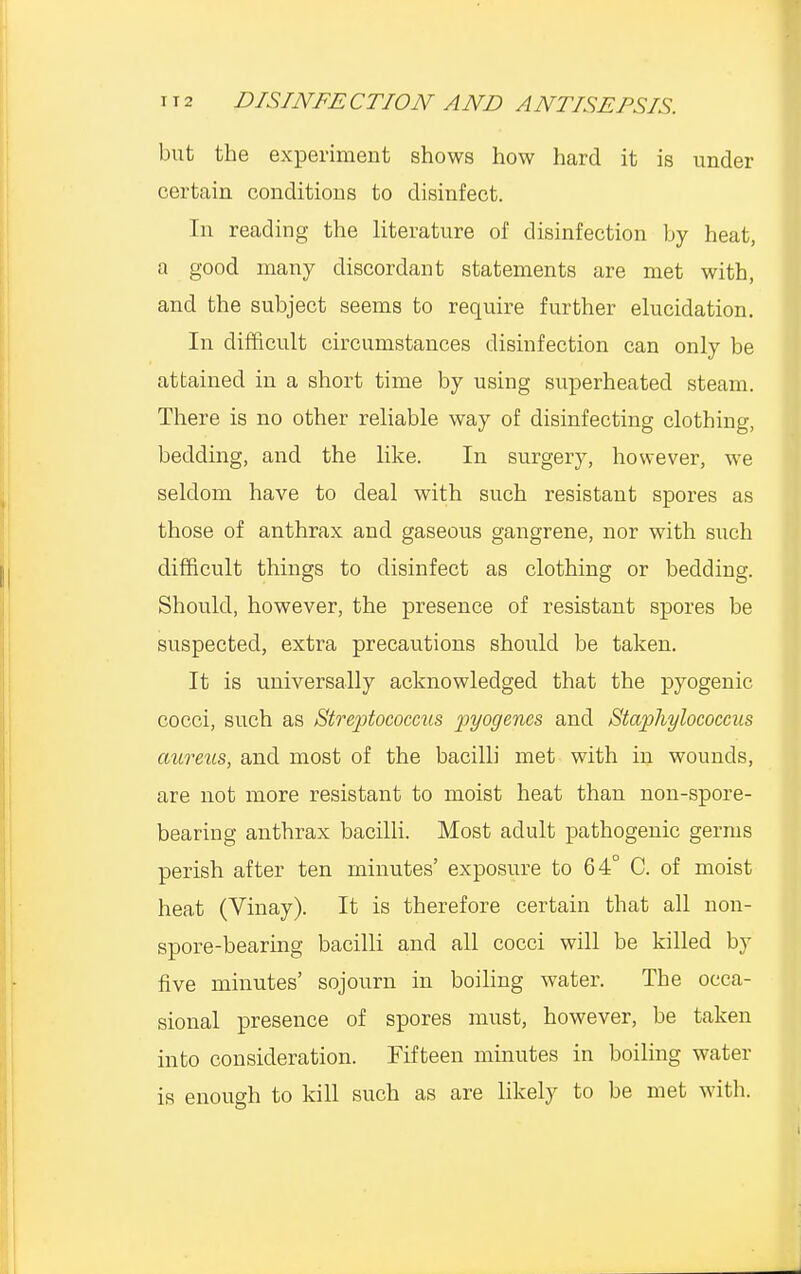 but the experiment shows how hard it is under certain conditions to disinfect. In reading the literature of disinfection by heat, a good many discordant statements are met with, and the subject seems to require further elucidation. In difficult circumstances disinfection can only be attained in a short time by using superheated steam. There is no other reliable way of disinfecting clothing, bedding, and the like. In surgery, however, we seldom have to deal with such resistant spores as those of anthrax and gaseous gangrene, nor with such difficult things to disinfect as clothing or bedding. Should, however, the presence of resistant spores be suspected, extra precautions should be taken. It is universally acknowledged that the pyogenic cocci, such as Streptococcus pyogenes and Staphylococcus aureus, and most of the bacilli met with in wounds, are not more resistant to moist heat than non-spore- bearing anthrax bacilli. Most adult pathogenic germs perish after ten minutes' exposure to 64° C. of moist heat (Vinay). It is therefore certain that all non- spore-bearing bacilli and all cocci will be killed by five minutes' sojourn in boiling water. The occa- sional presence of spores must, however, be taken into consideration. Fifteen minutes in boiling water is enough to kill such as are likely to be met with.