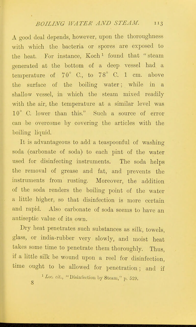 A good deal depends, however, upon the thoroughness with which the bacteria or spores are exposed to the heat. For instance, Koch1 found that  steam generated at the bottom of a deep vessel had a temperature of 70° C, to 78° C. 1 cm. above the surface of the boiling water; while in a shallow vessel, in which the steam mixed readily with the air, the temperature at a similar level was 10° C. lower than this. Such a source of error can be overcome by coveriug the articles with the boiling liquid. It is advantageous to add a teaspoonful of washing soda (carbonate of soda) to each pint of the water used for disinfecting instruments. The soda helps the removal of grease and fat, and prevents the instruments from rusting. Moreover, the addition of the soda renders the boiling point of the water a little higher, so that disinfection is more certain and rapid. Also carbonate of soda seems to have an antiseptic value of its own. Dry heat penetrates such substances as silk, towels, glass, or india-rubber very slowly, and moist heat takes some time to penetrate them thoroughly. Thus, if a little silk be wound upon a reel for disinfection, time ought to be allowed for penetration; and if 1 Loc. ciL, Disinfection by Steam, p. 529.