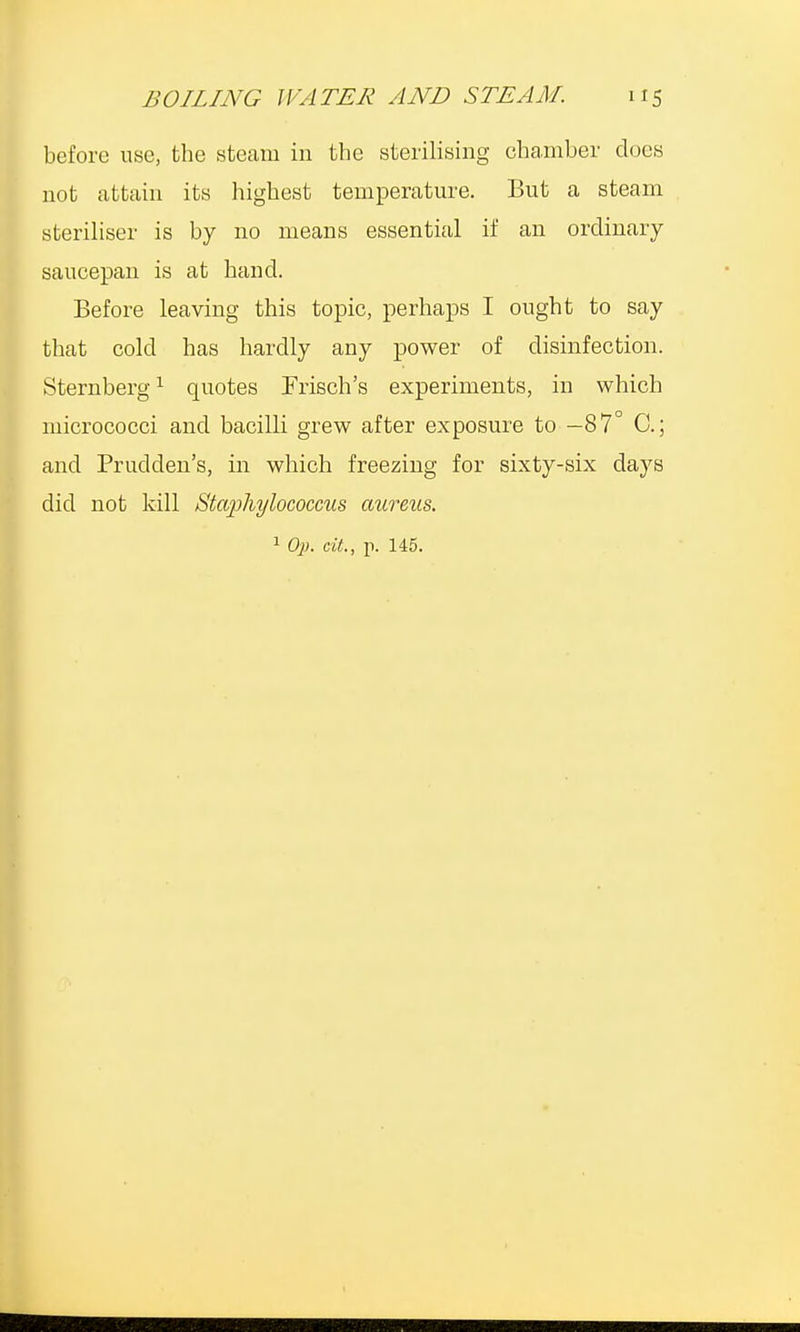 before use, the steam in the sterilising chamber dues not attain its highest temperature. But a steam steriliser is by no means essential if an ordinary saucepan is at hand. Before leaving this topic, perhaps I ought to say that cold has hardly any power of disinfection. Sternberg1 quotes Prison's experiments, in which micrococci and bacilli grew after exposure to —87° C; and Prudden's, in which freezing for sixty-six days did not kill Staphylococcus aureus.
