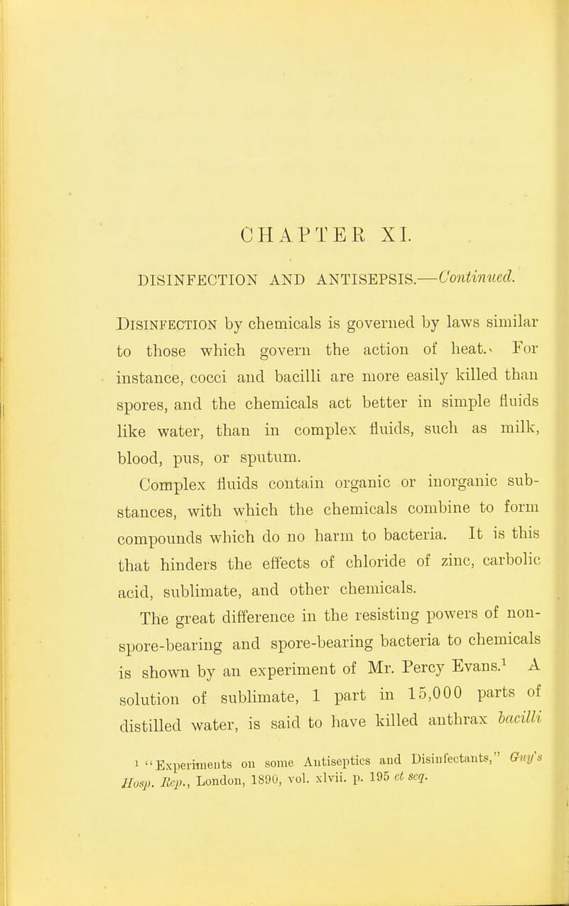 CHAPTER XI. DISINFECTION AND ANTISEPSIS.—Continued. Disinfection by chemicals is governed by laws similar to those which govern the action of heat.> For instance, cocci and bacilli are more easily killed than spores, and the chemicals act better in simple fluids like water, than in complex fluids, such as milk, blood, pus, or sputum. Complex fluids contain organic or inorganic sub- stances, with which the chemicals combine to form compounds which do no harm to bacteria. It is this that hinders the effects of chloride of zinc, carbolic acid, sublimate, and other chemicals. The great difference in the resisting powers of non- spore-bearing and spore-bearing bacteria to chemicals is shown by an experiment of Mr. Percy Evans.1 A solution of sublimate, 1 part in 15,000 parts of distilled water, is said to have killed anthrax bacilli i Experiments on some Antiseptics and Disinfectants, Ghty's Hosp. Rep., London, 1890, vol. xlvii. p. 195 d seq.
