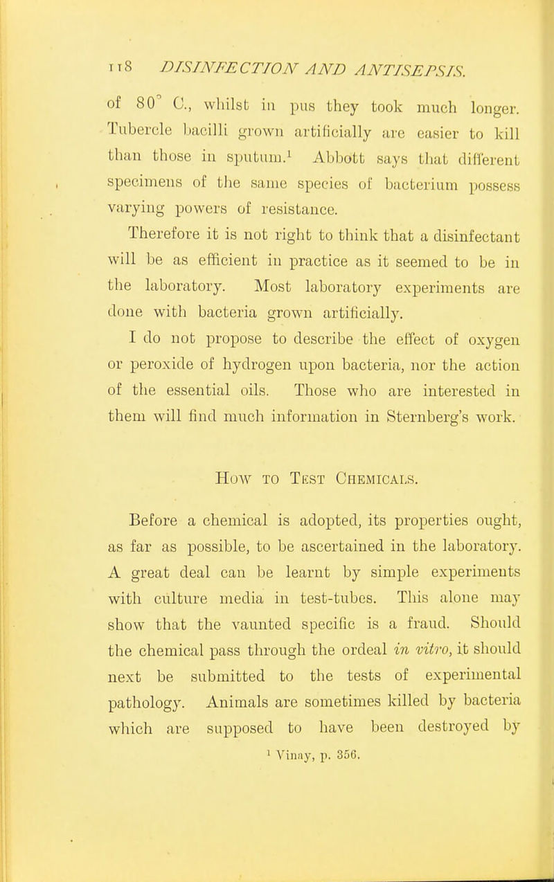 of 80° C, whilst in pus they took much longer. Tubercle bacilli grown artificially are easier to kill than those in sputum.1 Abbott says that different specimens of the same species of bacterium possess varying powers of resistance. Therefore it is not right to think that a disinfectant will be as efficient in practice as it seemed to be in the laboratory. Most laboratory experiments are done with bacteria grown artificially. I do not propose to describe the effect of oxygen or peroxide of hydrogen upon bacteria, nor the action of the essential oils. Those who are interested in them will find much information in Sternberg's work. How to Test Chemicals. Before a chemical is adopted, its properties ought, as far as possible, to be ascertained in the laboratory. A great deal can be learnt by simple experiments with culture media in test-tubes. This alone may show that the vaunted specific is a fraud. Should the chemical pass through the ordeal in vitro, it should next be submitted to the tests of experimental pathology. Animals are sometimes killed by bacteria which are supposed to have been destroyed by 1 Vinay, p. 356.