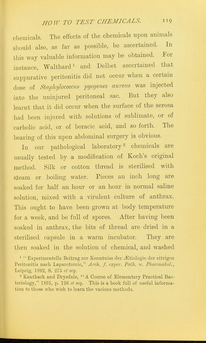 chemicals. The effects of the chemicals upon animals should also, as far as possible, be ascertained. In this way valuable information may be obtained. For instance, Walthard1 and Delbet ascertained that suppurative peritonitis did not occur when a certain dose of Staphylococcus pyogenes aureus was injected into the uninjured peritoneal sac. But they also learnt that it did occur when the surface of the serosa had been injured with solutions of sublimate, or of carbolic acid, or of boracic acid, and so forth. The bearing of this upon abdominal surgery is obvious. In our pathological laboratory2 chemicals are usually tested by a modification of Koch's original method. Silk or cotton thread is sterilised with s^eam or boiling water. Pieces an inch long are soaked for half an hour or an hour in normal saline solution, mixed with a virulent culture of anthrax. This ought to have been grown at body temperature for a week, and be full of spores. After having been soaked in anthrax, the bits of thread are dried in a sterilised capsule in a warm incubator. They are then soaked in the solution of chemical, and washed 1  Expenmentelle Beitrag zur Kenntniss der iEtiologie der eitrigen Peritonitis nach Laparotomies, Arch. f. eseper. Path. u. PharmakoL, Leipzig, 1892, S. 275 et scq. - Kanthack and Drysdale, A Course of Elementary Practical Bac- teriology, 1895, p. 126 et scq. This is a book full of useful informa- tion to those who wish to learn the various methods.