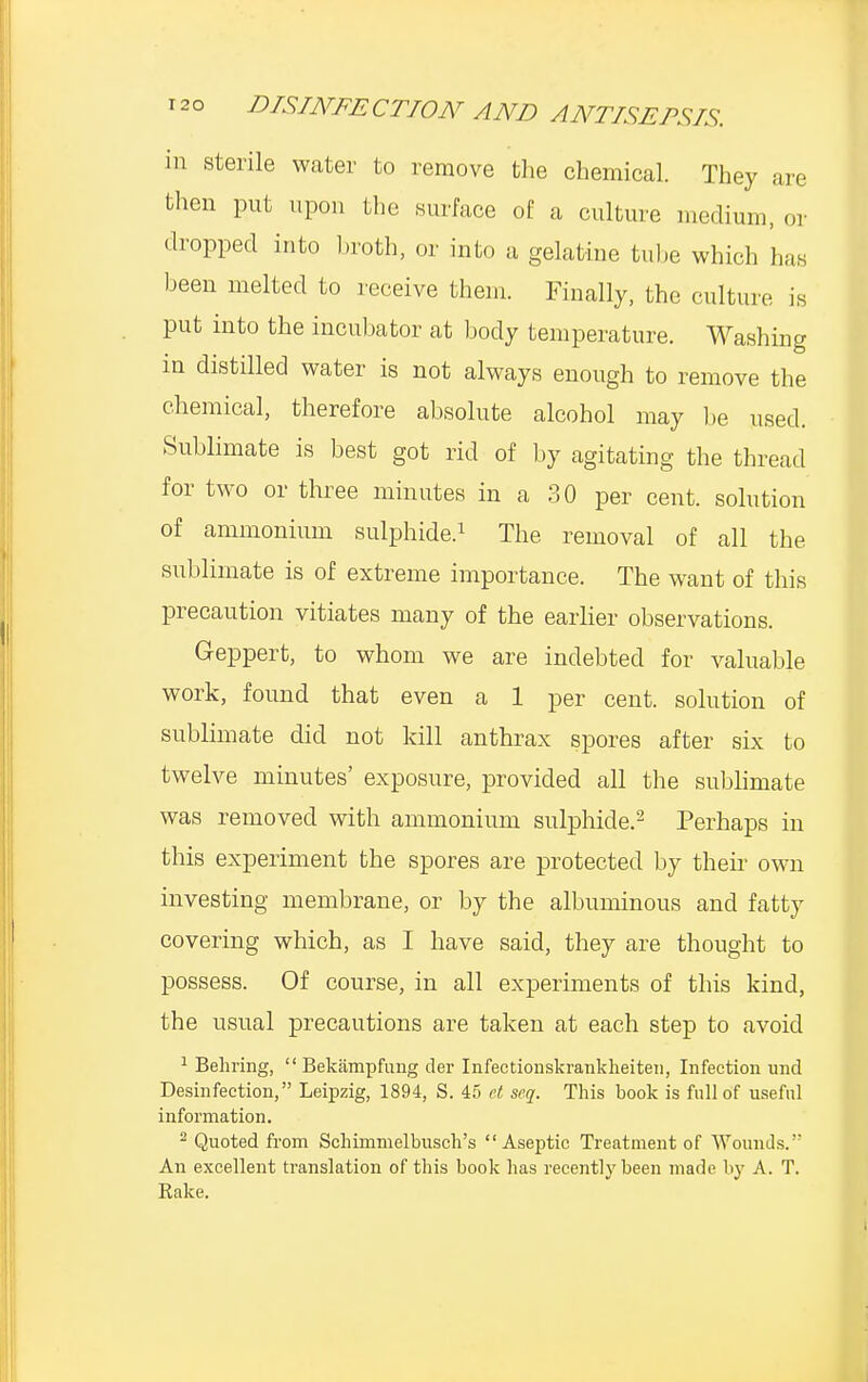 in sterile water to remove the chemical. They are then put upon the surface of a culture medium, or dropped into broth, or into a gelatine tube which has been melted to receive them. Finally, the culture is put into the incubator at body temperature. Washing in distilled water is not always enough to remove the chemical, therefore absolute alcohol may be used. Sublimate is best got rid of by agitating the thread for two or three minutes in a 30 per cent, solution of ammonium sulphide.1 The removal of all the sublimate is of extreme importance. The want of this precaution vitiates many of the earlier observations. Geppert, to whom we are indebted for valuable work, found that even a 1 per cent, solution of sublimate did not kill anthrax spores after six to twelve minutes' exposure, provided all the sublimate was removed with ammonium sulphide.2 Perhaps in this experiment the spores are protected by their own investing membrane, or by the albuminous and fatty covering which, as I have said, they are thought to possess. Of course, in all experiments of this kind, the usual precautions are taken at each step to avoid 1 Behring,  Bekampfung der Infectionskrankheiten, Infection und Desinfection, Leipzig, 1894, S. 45 et scq. This book is full of useful information. 2 Quoted from Schimmelbusch's Aseptic Treatment of Wounds. An excellent translation of this book has recently been made by A. T. Rake.