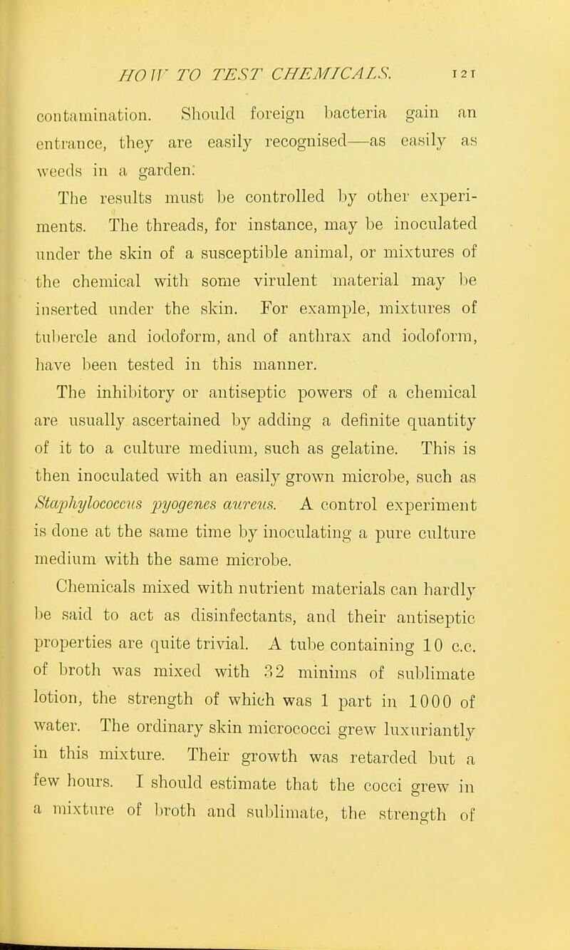 contamination. Should foreign bacteria gain an entrance, they are easily recognised—as easily as weeds in a garden: The results must be controlled by other experi- ments. The threads, for instance, may be inoculated under the skin of a susceptible animal, or mixtures of the chemical with some virulent material may be inserted under the skin. For example, mixtures of tubercle and iodoform, and of anthrax and iodoform, have been tested in this manner. The inhibitory or antiseptic powers of a chemical are usually ascertained by adding a definite quantity of it to a culture medium, such as gelatine. This is then inoculated with an easily grown microbe, such as Staphylococcus pyogenes aureus. A control experiment is done at the same time by inoculating a pure culture medium with the same microbe. Chemicals mixed with nutrient materials can hardly be said to act as disinfectants, and their antiseptic properties are quite trivial. A tube containing 10 c.c. of broth was mixed with 32 minims of sublimate lotion, the strength of which was 1 part in 1000 of water. The ordinary skin micrococci grew luxuriantly in this mixture. Their growth was retarded but a few hours. I should estimate that the cocci grew in a mixture of broth and sublimate, the strength of