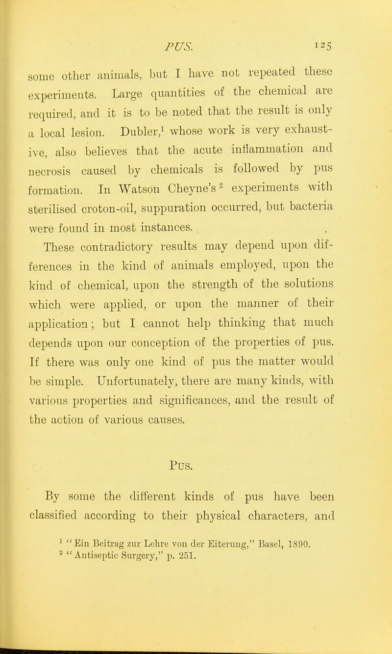 some other animals, but I have not repeated these experiments. Large quantities of the chemical are required, and it is to be noted that the result is only a local lesion. Dubler,1 whose work is very exhaust- ive, also believes that the acute inflammation and necrosis caused by chemicals is followed by pus formation. In Watson Cheyne's2 experiments with sterilised croton-oil, suppuration occurred, but bacteria were found in most instances. These contradictory results may depend upon dif- ferences in the kind of animals employed, upon the kind of chemical, upon the strength of the solutions which were applied, or upon the manner of their application; but I cannot help thinking that much depends upon our conception of the properties of pus. If there was only one kind of pus the matter would be simple. Unfortunately, there are many kinds, with various properties and significances, and the result of the action of various causes. Pus. By some the different kinds of pus have been classified according to their physical characters, and 1 Ein Beitrag zur Lehre von der Eiterung, Basel, 1890. 2 Antiseptic Surgery, p. 251.