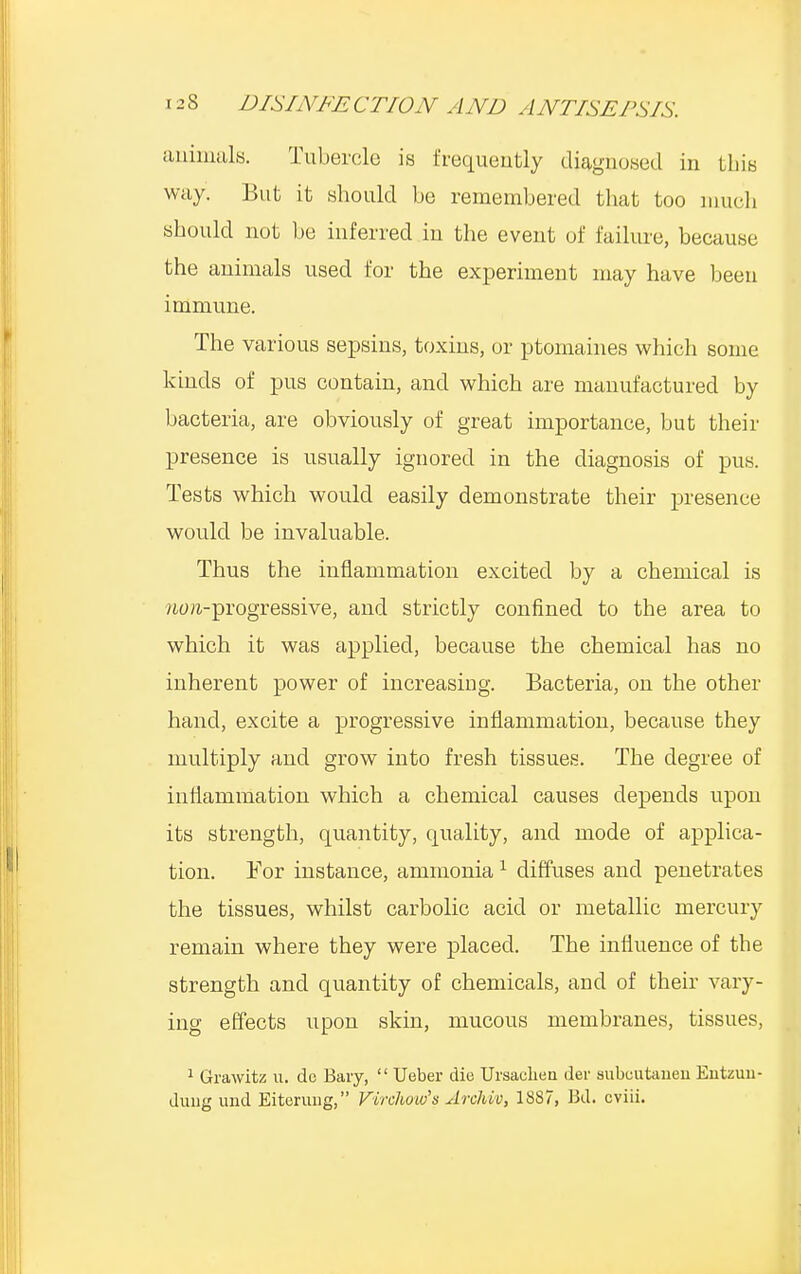 animals. Tubercle is frequently diagnosed in this way. But it .should be remembered that too much should not be inferred iu the event of failure, because the animals used for the experiment may have been immune. The various sepsins, toxins, or ptomaines which some kinds of pus contain, and which are manufactured by bacteria, are obviously of great importance, but their presence is usually ignored in the diagnosis of pus. Tests which would easily demonstrate their presence would be invaluable. Thus the inflammation excited by a chemical is /urn-progressive, and strictly confined to the area to which it was applied, because the chemical has no inherent power of increasing. Bacteria, on the other hand, excite a progressive inflammation, because they multiply and grow into fresh tissues. The degree of inflammation which a chemical causes depends upon its strength, quantity, quality, and mode of applica- tion. For instance, ammonia1 diffuses and penetrates the tissues, whilst carbolic acid or metallic mercury remain where they were placed. The influence of the strength and quantity of chemicals, and of their vary- ing effects upon skin, mucous membranes, tissues, 1 Grawitz u. dc Baiy,  Ueber die Ursaehen der aubuutaueu Entzun- duug mid Eiterung, Firchaw's Archvo, 1887, Bd. cviii.