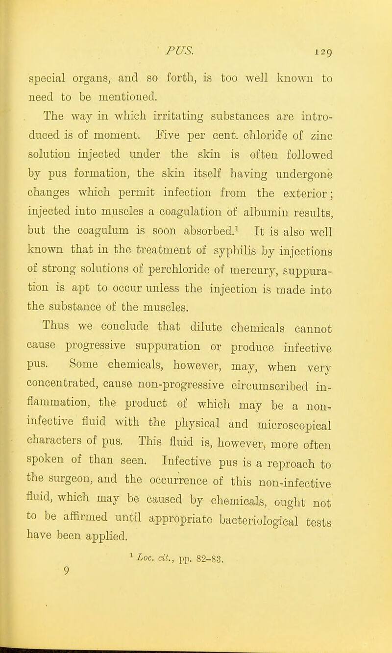 special organs, and so forth, is too well known to need to be mentioned. The way in which irritating substances are intro- duced is of moment. Five per cent, chloride of zinc solution injected under the skin is often followed by pus formation, the skin itself having undergone changes which permit infection from the exterior; injected into muscles a coagulation of albumin results, but the coagulum is soon absorbed.1 It is also well known that in the treatment of syphilis by injections of strong solutions of perchloricle of mercury, suppura- tion is apt to occur unless the injection is made into the substance of the muscles. Thus we conclude that dilute chemicals cannot cause progressive suppuration or produce infective pus. Some chemicals, however, may, when very concentrated, cause non-progressive circumscribed in- flammation, the product of which may be a non- infective fluid with the physical and microscopical characters of pus. This fluid is, however, more often spoken of than seen. Infective pus is a reproach to the surgeon, and the occurrence of this non-infective fluid, which may be caused by chemicals, ought not to be affirmed until appropriate bacteriological tests have been applied. 1 Loc. cit., pp. 82-83. 9