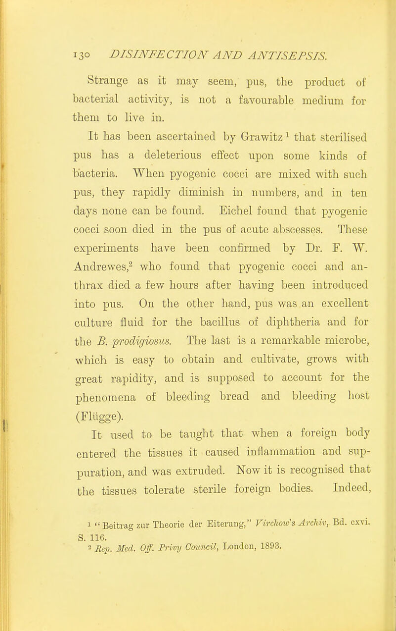 Strange as it may seem, pus, the product of bacterial activity, is not a favourable medium for them to live in. It has been ascertained by Grawitz1 that sterilised pus has a deleterious effect upon some kinds of bacteria. When pyogenic cocci are mixed with such pus, they rapidly diminish in numbers, and in ten days none can be found. Eichel found that pyogenic cocci soon died in the pus of acute abscesses. These experiments have been confirmed by Dr. F. W. Andrewes,2 who found that pyogenic cocci and an- thrax died a few hours after having been introduced into pus. On the other hand, pus was an excellent culture fluid for the bacillus of diphtheria and for the B. prodigiosus. The last is a remarkable microbe, which is easy to obtain and cultivate, grows with great rapidity, and is supposed to account for the phenomena of bleeding bread and bleeding host (Fliigge). It used to be taught that when a foreign body entered the tissues it caused inflammation and sup- puration, and was extruded. Now it is recognised that the tissues tolerate sterile foreign bodies. Indeed, 1 Beitrag zur Theorie der Eiterung, Virchovfs Archiv, Bd. e.xvi. S. 116. 2 Rep. Med. Off. Privy Council, London, 1893.