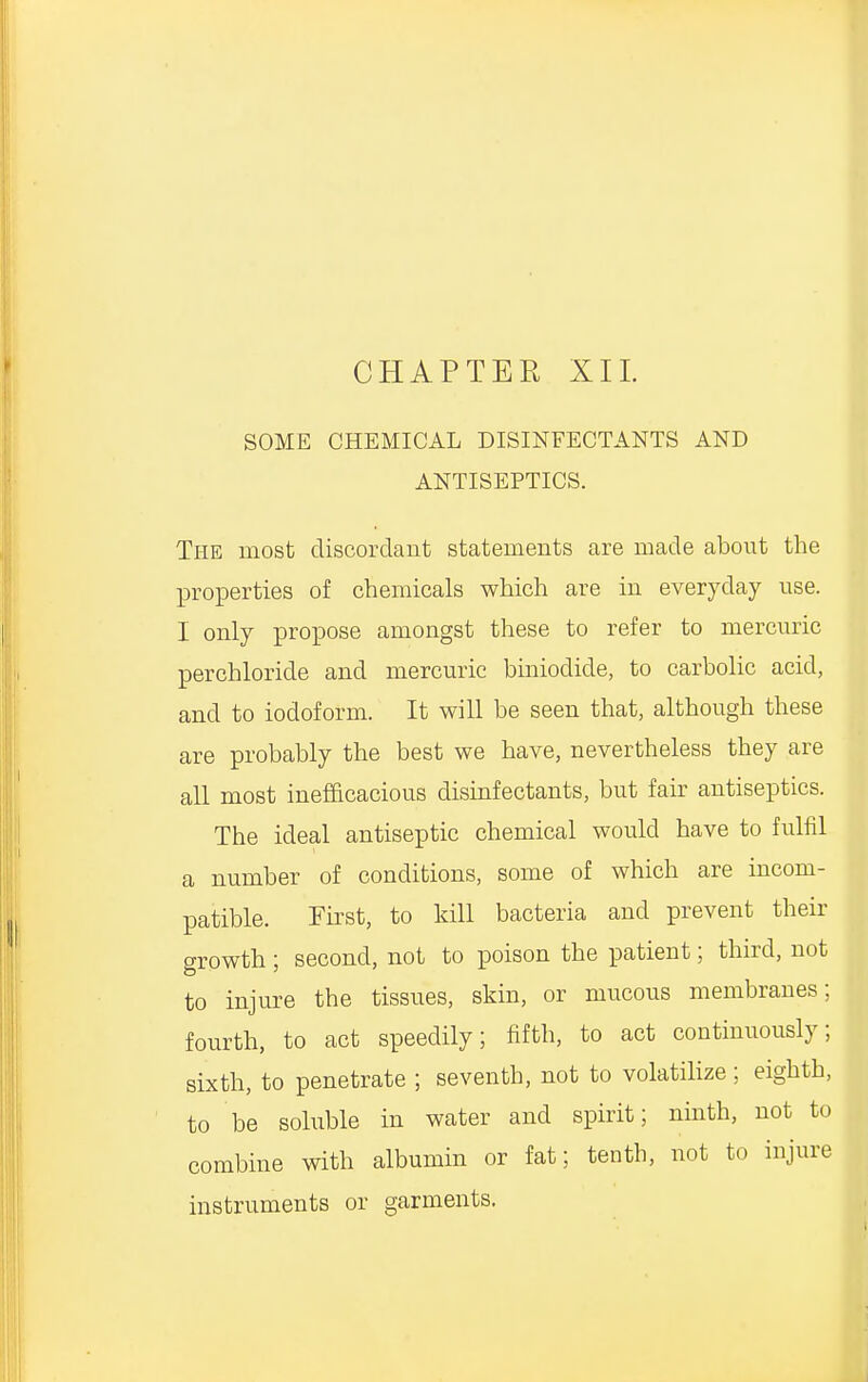 SOME CHEMICAL DISINFECTANTS AND ANTISEPTICS. The most discordant statements are made about the properties of chemicals which are in everyday use. I only propose amongst these to refer to mercuric perchloride and mercuric biniodide, to carbolic acid, and to iodoform. It will be seen that, although these are probably the best we have, nevertheless they are all most inefficacious disinfectants, but fair antiseptics. The ideal antiseptic chemical would have to fulfil a number of conditions, some of which are incom- patible. First, to kill bacteria and prevent their growth; second, not to poison the patient; third, not to injure the tissues, skin, or mucous membranes; fourth, to act speedily; fifth, to act continuously; sixth, to penetrate ; seventh, not to volatilize; eighth, to be soluble in water and spirit; ninth, not to combine with albumin or fat; tenth, not to injure instruments or garments.