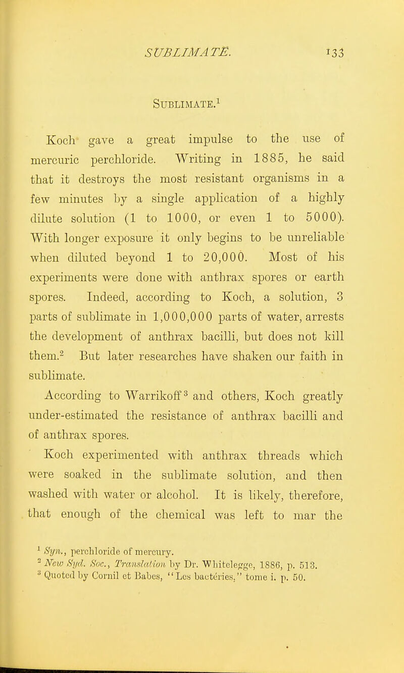 Sublimate.1 Koch gave a great impulse to the use of mercuric perchloride. Writing in 1885, he said that it destroys the most resistant organisms in a few minutes by a single application of a highly dilute solution (1 to 1000, or even 1 to 5000). With longer exposure it only begins to be unreliable when diluted beyond 1 to 20,000. Most of his experiments were clone with anthrax spores or earth spores. Indeed, according to Koch, a solution, 3 parts of sublimate in 1,000,000 parts of water, arrests the development of anthrax bacilli, but does not kill them.2 But later researches have shaken our faith in sublimate. According to Warrikoff3 and others, Koch greatly under-estimated the resistance of anthrax bacilli and of anthrax spores. Koch experimented with anthrax threads which were soaked in the sublimate solution, and then washed with water or alcohol. It is likely, therefore, that enough of the chemical was left to mar the 1 Syn., perchloride of mercury. New 8yd. Soc, Translation by Dr. Whitelecfge, 1886, p. 513. 8 Quoted by Coruil et Babes, Los bactdries. tome i. p. 50.
