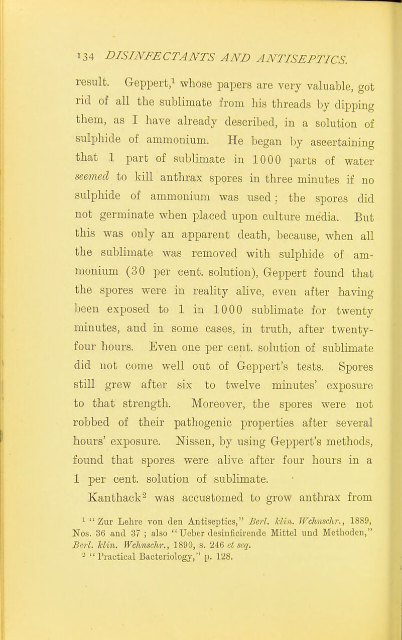 result. Geppert,1 whose papers are very valuable, got rid of all the sublimate from his threads by dipping them, as I have already described, in a solution of sulphide of ammonium. He began by ascertaining that 1 part of sublimate in 1000 parts of water seemed to kill anthrax spores in three minutes if no sulphide of ammonium was used; the spores did not germinate when placed upon culture media. But this was only an apparent death, because, when all the sublimate was removed with sulphide of am- monium (30 per cent, solution), Geppert found that the spores were in reality alive, even after having been exposed to 1 in 1000 sublimate for twenty minutes, and in some cases, in truth, after twenty- four hours. Even one per cent, solution of sublimate did not come well out of Geppert's tests. Spores still grew after six to twelve minutes' exposure to that strength. Moreover, the spores were not robbed of their pathogenic properties after several hours' exposure. Mssen, by using Geppert's methods, found that spores were alive after four hours in a 1 per cent, solution of sublimate. Kanthack2 was accustomed to grow anthrax from 1  Zur Lekre von den Antiseptics, Berl. klin. Wclinschr., 1889, Nos. 36 and 37 ; also Ueber desinficirende Mittel mid Methodcn, Berl. klin. Wclinschr., 1890, s. 246 ct seq. - Practical Bacteriology, p. 128.