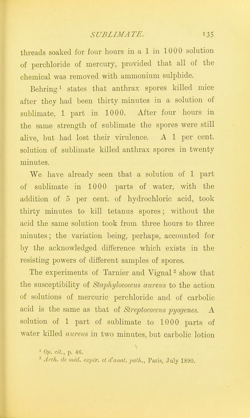 threads soaked for four hours in a 1 in 1000 solution of perchloride of mercury, provided that all of the chemical was removed with ammonium sulphide. Behring1 states that anthrax spores killed mice after they had been thirty minutes in a solution of sublimate, 1 part in 1000. After four hours in the same strength of sublimate the spores were still alive, but had lost their virulence. A 1 per cent, solution of sublimate killed anthrax spores in twenty minutes. We have already seen that a solution of 1 part of sublimate in 1000 parts of water, with the addition of 5 per cent, of hydrochloric acid, took thirty minutes to kill tetanus spores; without the acid the same solution took from three hours to three minutes; the variation being, perhaps, accounted for by the acknowledged difference which exists in the resisting powers of different samples of spores. The experiments of Tarnier and Vignal2 show that the susceptibility of Staphylococcus aureus to the action of solutions of mercuric perchloride and of carbolic acid is the same as that of Streptococcus pyogenes. A solution of 1 part of sublimate to 1000 parts of water killed aureus in two minutes, but carbolic lotion \ ' Op. tit., p. 46. 3 Arch, de vied, exper. el WaiuU. path., Paris, July 1890.