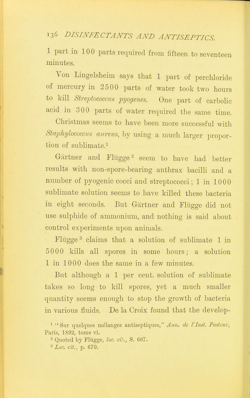 1 part in 100 parts required from fifteen to seventeen minutes. Von Lingelsheim says that 1 part of perchloride of mercury in 2500 parts of water took two hours to kill Streptococcus pyogenes. One part of carbolic acid in 300 parts of water required the same time. Christmas seems to have been more successful with Staphylococcus aureus, by using a much larger propor- tion of sublimate.1 Gartner and Flugge2 seem to have had better results with non-spore-bearing anthrax bacilli and a number of pyogenic cocci and streptococci; 1 in 1000 sublimate solution seems to have killed these bacteria in eight seconds. But Gartner and Flugge did not use sulphide of ammonium, and nothing is said about control experiments upon animals. Flugge3 claims that a solution of sublimate 1 in 5000 kills all spores in some hours; a solution 1 in 1000 does the same in a few minutes. But although a 1 per cent, solution of sublimate takes so long to kill spores, yet a much smaller quantity seems enough to stop the growth of bacteria in various fluids. De la Croix found that the develop- 1 Sur quelques melanges antiseptiques, Ann. de I'Inst. Pasteur, Paris, 1892, tome vi. 2 Quoted by Fliigge, loc. tit., S. 667. 3 Loc cit.. p. 670.