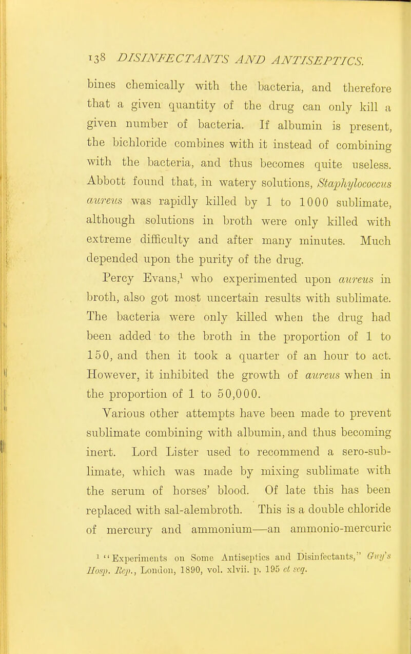 bines chemically with the bacteria, and therefore that a given quantity of the drug can only kill a given number of bacteria. If albumin is present, the bichloride combines with it instead of combining with the bacteria, and thus becomes quite useless. Abbott found that, in watery solutions, Staphylococcus aureus was rapidly killed by 1 to 1000 sublimate, although solutions in broth were only killed with extreme difficulty and after many minutes. Much depended upon the purity of the drug. Percy Evans,1 who experimented upon aureus in broth, also got most uncertain results with sublimate. The bacteria were only killed when the drug had been added to the broth in the proportion of 1 to 150, and then it took a quarter of an hour to act. However, it inhibited the growth of aureus when in the proportion of 1 to 50,000. Various other attempts have been made to prevent sublimate combining with albumin, and thus becoming inert. Lord Lister used to recommend a sero-sub- limate, which was made by mixing sublimate with the serum of horses' blood. Of late this has been replaced with sal-alembroth. This is a double chloride of mercury and ammonium—an ammonio-mercuric 1 Experiments on Some Antiseptics and Disinfectants,'' Guy's l/os}>. Sep., London, 1890, vol. xlvii. p. 195 at seq.