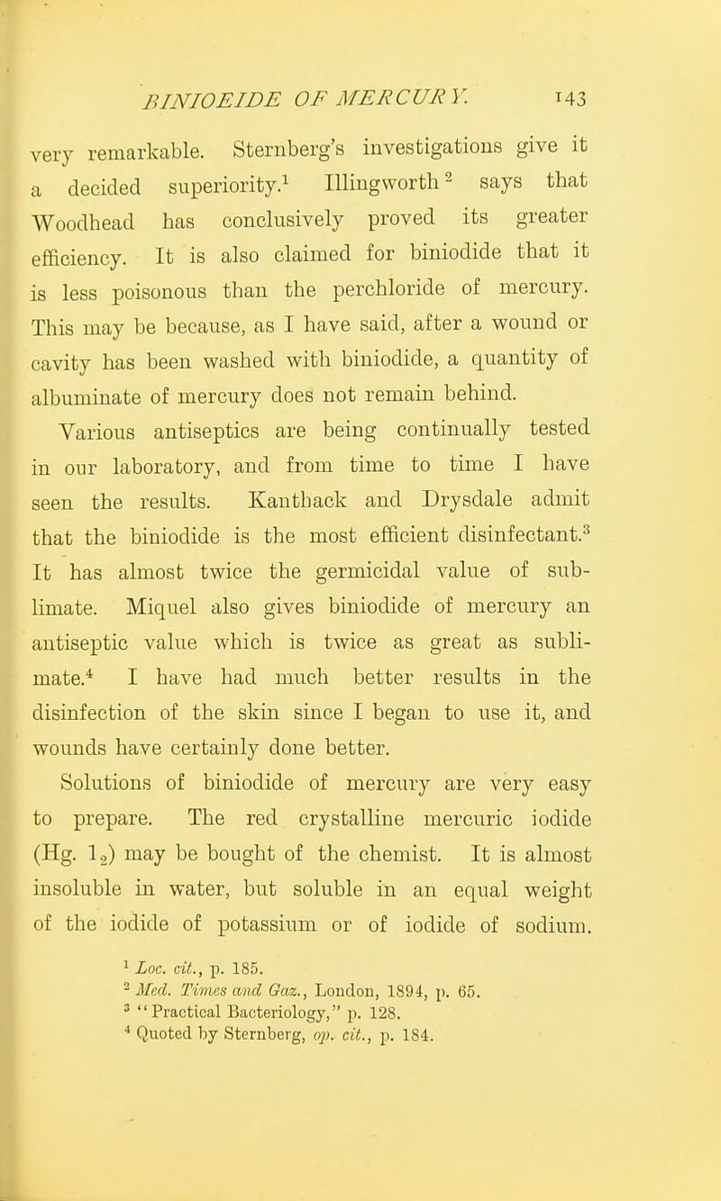 very remarkable. Sternberg's investigations give it a decided superiority.1 Illingworth2 says that Woodhead bas conclusively proved its greater efficiency. It is also claimed for biniodide that it is less poisonous tban the perchloride of mercury. This may be because, as I have said, after a wound or cavity has been washed with biniodide, a quantity of albuminate of mercury does not remain behind. Various antiseptics are being continually tested in our laboratory, and from time to time I have seen the results. Kanthack and Drysdale admit that the biniodide is the most efficient disinfectant.3 It has almost twice the germicidal value of sub- limate. Miquel also gives biniodide of mercury an antiseptic value which is twice as great as subli- mate.4 I have had much better results in the disinfection of the skin since I began to use it, and wounds have certainly done better. Solutions of biniodide of mercury are very easy to prepare. The red crystalline mercuric iodide (Hg. 12) may be bought of the chemist. It is almost insoluble in water, but soluble in an equal weight of the iodide of potassium or of iodide of sodium. 1 Loc. cit., p. 185. 2 Med. Times and Gaz., London, 1894, p. 65. 3 Practical Bacteriology, p. 128. 4 Quoted by Sternberg, op. cit., p. 184.