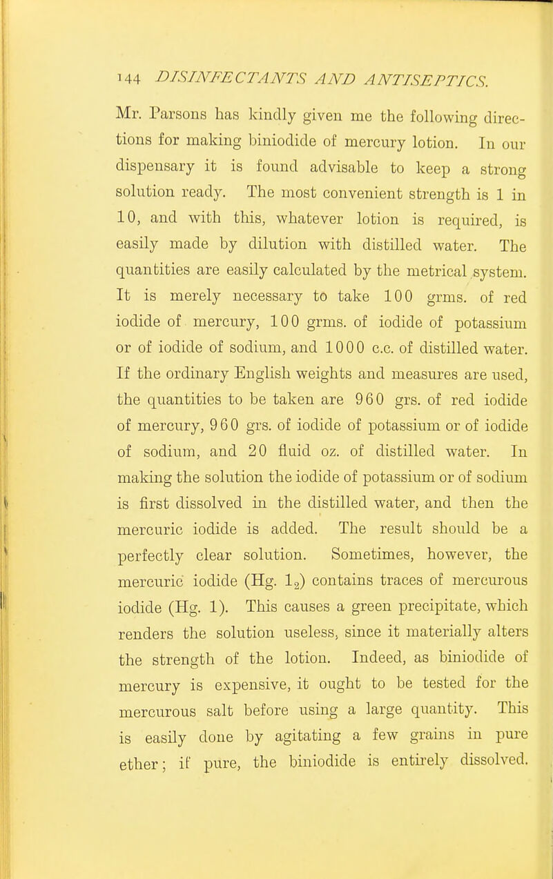 Mr. Parsons has kindly given me the following direc- tions for making biniodide of mercury lotion. In our dispensary it is found advisable to keep a strong solution ready. The most convenient strength is 1 in 10, and with this, whatever lotion is required, is easily made by dilution with distilled water. The quantities are easily calculated by the metrical system. It is merely necessary to take 100 grms. of red iodide of mercury, 100 grms. of iodide of potassium or of iodide of sodium, and 1000 c.c. of distilled water. If the ordinary English weights and measures are used, the quantities to be taken are 960 grs. of red iodide of mercury, 960 grs. of iodide of potassium or of iodide of sodium, and 20 fluid oz. of distilled water. In making the solution the iodide of potassium or of sodium is first dissolved in the distilled water, and then the mercuric iodide is added. The result should be a perfectly clear solution. Sometimes, however, the mercuric iodide (Hg. 12) contains traces of mercurous iodide (Hg. 1). This causes a green precipitate, which renders the solution useless, since it materially alters the strength of the lotion. Indeed, as biniodide of mercury is expensive, it ought to be tested for the mercurous salt before using a large quantity. This is easily done by agitating a few grains in pure ether; if pure, the biniodide is entirely dissolved.