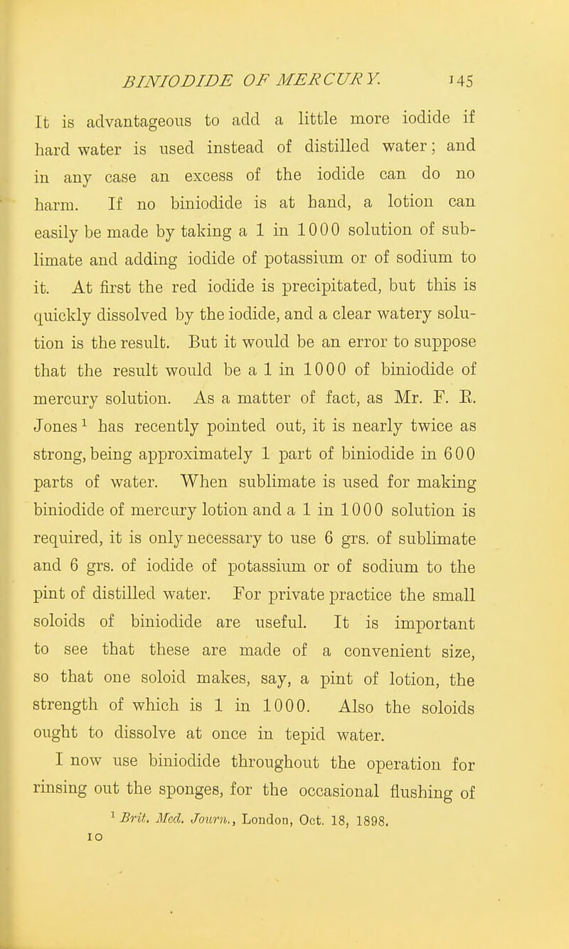 It is advantageous to add a little more iodide if hard water is used instead of distilled water; and in any case an excess of the iodide can do no harm. If no biniodide is at hand, a lotion can easily be made by taking a 1 in 1000 solution of sub- limate and adding iodide of potassium or of sodium to it. At first the red iodide is precipitated, but this is quickly dissolved by the iodide, and a clear watery solu- tion is the result. But it would be an error to suppose that the result would be a 1 in 1000 of biniodide of mercury solution. As a matter of fact, as Mr. F. E. Jones1 has recently pointed out, it is nearly twice as strong, being approximately 1 part of biniodide in 6 0 0 parts of water. When sublimate is used for making biniodide of mercury lotion and a 1 in 1000 solution is required, it is only necessary to use 6 grs. of sublimate and 6 grs. of iodide of potassium or of sodium to the pint of distilled water. For private practice the small soloids of biniodide are useful. It is important to see that these are made of a convenient size, so that one soloid makes, say, a pint of lotion, the strength of which is 1 in 1000. Also the soloids ought to dissolve at once in tepid water. I now use biniodide throughout the operation for rinsing out the sponges, for the occasional flushing of 1 Brit. Med. Jown., London, Oct. 18, 1898.
