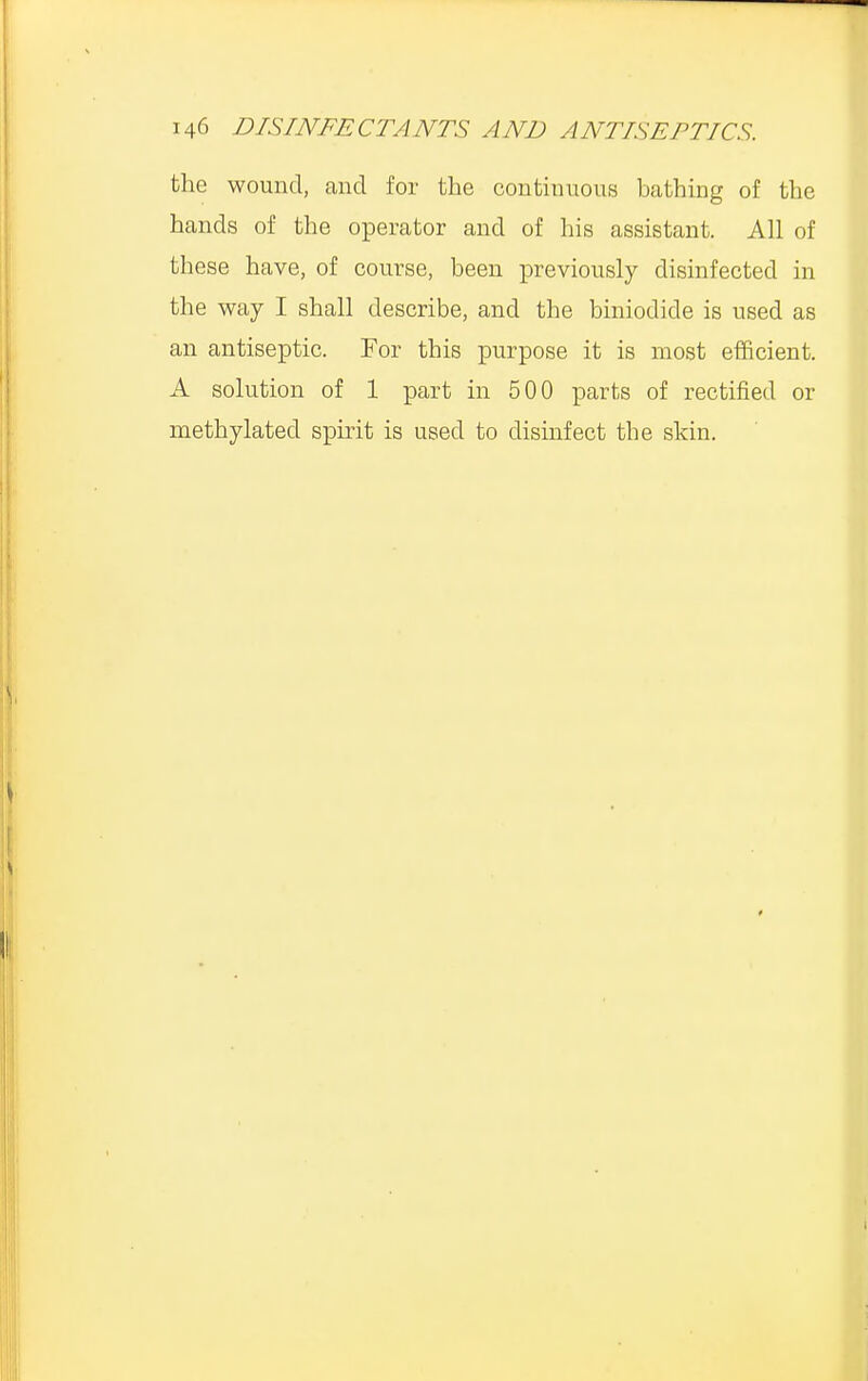 the wound, and for the continuous bathing of the hands of the operator and of his assistant. All of these have, of course, been previously disinfected in the way I shall describe, and the biniodicle is used as an antiseptic. For this purpose it is most efficient. A solution of 1 part in 500 parts of rectified or methylated spirit is used to disinfect the skin.